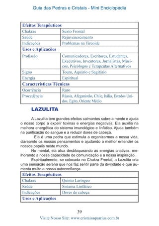 Guia das Pedras e Cristais - Mini Enciclopédia
39
Visite Nosso Site: www.cristaisaquarius.com.br
Efeitos Terapêuticos
Chakras Sexto Frontal
Saúde Rejuvenescimento
Indicações Problemas na Tireoide
Usos e Aplicações
Profissão Comunicadores, Escritores, Estudantes,
Executivos, Inventores, Jornalistas, Músi-
cos, Psicólogos e Terapeutas Alternativos
Signo Touro, Aquário e Sagitário
Energia Espiritual
Características Técnicas
Ocorrência Raro
Procedência Rússia, Afeganistão, Chile, Itália, Estados Uni-
dos, Egito, Oriente Médio
LAZULITA
A Lazulita tem grandes efeitos calmantes sobre a mente e ajuda
o nosso corpo a expelir toxinas e energias negativas. Ela auxilia na
melhora energética do sistema imunológico e linfático. Ajuda também
na purificação do sangue e a reduzir dores de cabeça.
	 Ela é uma pedra que estimula a organizarmos a nossa vida,
clareando os nossos pensamentos e ajudando a melhor entender os
nossos papéis neste mundo.
No mental, ela atua desbloqueando as energias criativas, me-
lhorando a nossa capacidade de comunicação e a nossa inspiração.
Espiritualmente, se colocada no Chakra Frontal, a Lazulita cria
uma sensação serena que nos faz sentir parte da divindade e que au-
menta muito a nossa autoconfiança.
Efeitos Terapêuticos
Chakras Quinto Laríngeo
Saúde Sistema Linfático
Indicações Dores de cabeça
Usos e Aplicações
 