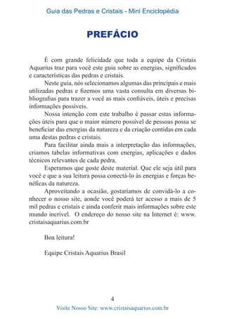 Guia das Pedras e Cristais - Mini Enciclopédia
4
Visite Nosso Site: www.cristaisaquarius.com.br
Prefácio
É com grande felicidade que toda a equipe da Cristais
Aquarius traz para você este guia sobre as energias, significados
e características das pedras e cristais.
Neste guia, nós selecionamos algumas das principais e mais
utilizadas pedras e fizemos uma vasta consulta em diversas bi-
bliografias para trazer a você as mais confiáveis, úteis e precisas
informações possíveis.
Nossa intenção com este trabalho é passar estas informa-
ções úteis para que o maior número possível de pessoas possa se
beneficiar das energias da natureza e da criação contidas em cada
uma destas pedras e cristais.
Para facilitar ainda mais a interpretação das informações,
criamos tabelas informativas com energias, aplicações e dados
técnicos relevantes de cada pedra.
Esperamos que goste deste material. Que ele seja útil para
você e que a sua leitura possa conectá-lo às energias e forças be-
néficas da natureza.
Aproveitando a ocasião, gostaríamos de convidá-lo a co-
nhecer o nosso site, aonde você poderá ter acesso a mais de 5
mil pedras e cristais e ainda conferir mais informações sobre este
mundo incrível. O endereço do nosso site na Internet é: www.
cristaisaquarius.com.br
Boa leitura!
Equipe Cristais Aquarius Brasil
 