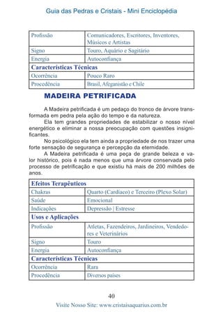 Guia das Pedras e Cristais - Mini Enciclopédia
40
Visite Nosso Site: www.cristaisaquarius.com.br
Profissão Comunicadores, Escritores, Inventores,
Músicos e Artistas
Signo Touro, Aquário e Sagitário
Energia Autoconfiança
Características Técnicas
Ocorrência Pouco Raro
Procedência Brasil, Afeganistão e Chile
MADEIRA PETRIFICADA
A Madeira petrificada é um pedaço do tronco de árvore trans-
formada em pedra pela ação do tempo e da natureza.
Ela tem grandes propriedades de estabilizar o nosso nível
energético e eliminar a nossa preocupação com questões insigni-
ficantes.
No psicológico ela tem ainda a propriedade de nos trazer uma
forte sensação de segurança e percepção da eternidade.
A Madeira petrificada é uma peça de grande beleza e va-
lor histórico, pois é nada menos que uma árvore conservada pelo
processo de petrificação e que existiu há mais de 200 milhões de
anos.
Efeitos Terapêuticos
Chakras Quarto (Cardíaco) e Terceiro (Plexo Solar)
Saúde Emocional
Indicações Depressão | Estresse
Usos e Aplicações
Profissão Atletas, Fazendeiros, Jardineiros, Vendedo-
res e Veterinários
Signo Touro
Energia Autoconfiança
Características Técnicas
Ocorrência Rara
Procedência Diversos países
 