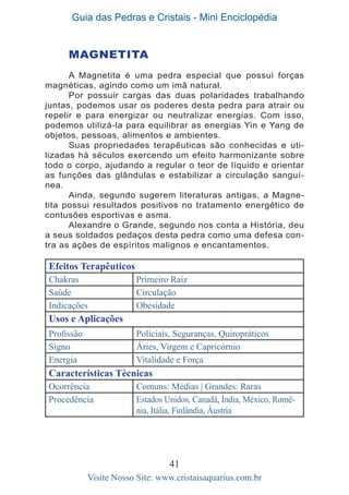Guia das Pedras e Cristais - Mini Enciclopédia
41
Visite Nosso Site: www.cristaisaquarius.com.br
MAGNETITA
A Magnetita é uma pedra especial que possui forças
magnéticas, agindo como um imã natural.
Por possuir cargas das duas polaridades trabalhando
juntas, podemos usar os poderes desta pedra para atrair ou
repelir e para energizar ou neutralizar energias. Com isso,
podemos utilizá-la para equilibrar as energias Yin e Yang de
objetos, pessoas, alimentos e ambientes.
Suas propriedades terapêuticas são conhecidas e uti-
lizadas há séculos exercendo um efeito harmonizante sobre
todo o corpo, ajudando a regular o teor de líquido e orientar
as funções das glândulas e estabilizar a circulação sanguí-
nea.
Ainda, segundo sugerem literaturas antigas, a Magne-
tita possui resultados positivos no tratamento energético de
contusões esportivas e asma.
Alexandre o Grande, segundo nos conta a História, deu
a seus soldados pedaços desta pedra como uma defesa con-
tra as ações de espíritos malignos e encantamentos.
Efeitos Terapêuticos
Chakras Primeiro Raiz
Saúde Circulação
Indicações Obesidade
Usos e Aplicações
Profissão Policiais, Seguranças, Quiropráticos
Signo Áries, Virgem e Capricórnio
Energia Vitalidade e Força
Características Técnicas
Ocorrência Comuns: Médias | Grandes: Raras
Procedência Estados Unidos, Canadá, Índia, México, Romê-
nia, Itália, Finlândia, Áustria
 