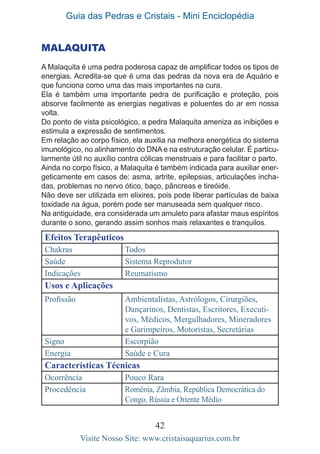 Guia das Pedras e Cristais - Mini Enciclopédia
42
Visite Nosso Site: www.cristaisaquarius.com.br
MALAQUITA
A Malaquita é uma pedra poderosa capaz de amplificar todos os tipos de
energias. Acredita-se que é uma das pedras da nova era de Aquário e
que funciona como uma das mais importantes na cura.
Ela é também uma importante pedra de purificação e proteção, pois
absorve facilmente as energias negativas e poluentes do ar em nossa
volta.
Do ponto de vista psicológico, a pedra Malaquita ameniza as inibições e
estimula a expressão de sentimentos.
Em relação ao corpo físico, ela auxilia na melhora energética do sistema
imunológico, no alinhamento do DNA e na estruturação celular. É particu-
larmente útil no auxílio contra cólicas menstruais e para facilitar o parto.
Ainda no corpo físico, a Malaquita é também indicada para auxiliar ener-
geticamente em casos de: asma, artrite, epilepsias, articulações incha-
das, problemas no nervo ótico, baço, pâncreas e tireóide.
Não deve ser utilizada em elixires, pois pode liberar partículas de baixa
toxidade na água, porém pode ser manuseada sem qualquer risco.
Na antiguidade, era considerada um amuleto para afastar maus espíritos
durante o sono, gerando assim sonhos mais relaxantes e tranquilos.
Efeitos Terapêuticos
Chakras Todos
Saúde Sistema Reprodutor
Indicações Reumatismo
Usos e Aplicações
Profissão Ambientalistas, Astrólogos, Cirurgiões,
Dançarinos, Dentistas, Escritores, Executi-
vos, Médicos, Mergulhadores, Mineradores
e Garimpeiros, Motoristas, Secretárias
Signo Escorpião
Energia Saúde e Cura
Características Técnicas
Ocorrência Pouco Rara
Procedência Romênia, Zâmbia, República Democrática do
Congo, Rússia e Oriente Médio
 
