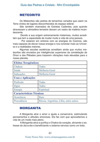 Guia das Pedras e Cristais - Mini Enciclopédia
43
Visite Nosso Site: www.cristaisaquarius.com.br
METEORITO
Os Meteoritos são pedras de tamanhos variados que caem na
Terra vindos de lugares desconhecidos do espaço sideral.
São também chamados de Estrelas Cadentes, pois quando
atravessam a atmosfera terrestre deixam um rastro de matéria incan-
descente.
Devido a sua origem extremamente misteriosa, muitos acredi-
tam que tem a capacidade de mudar muito a vida de uma pessoa.
	 Por estarem em sintonia com as energias do Cosmos, são
mais capazes de elevar nossa energia e nos conectar mais ao Univer-
so e a realidades maiores.
Algumas escolas esotéricas acreditam ainda que muitos me-
teoritos são enviados por inteligências superiores da constelação de
Órion e das Plêiades para trazerem vibrações mais elevadas para o
nosso planeta.
Efeitos Terapêuticos
Chakras Todos
Saúde Melhoria Geral
Indicações Melhoria Geral
Usos e Aplicações
Profissão Todas
Signo Todos
Energia Espiritual
Características Técnicas
Ocorrência Raro
Procedência Rússia, Argentina, Líbia, entre outros
MORGANITA
A Morganita atrai o amor e ajuda a conservá-lo, estimulando
pensamentos e atitudes amorosas. Ela faz com que aproveitemos a
vida de um modo mais pleno.
A Morganita ativa e purifica o Chakra do coração, aliviando o es-
tresse do dia-a-dia e beneficiando o sistema nervoso como um todo.
 