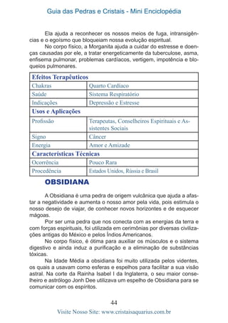 Guia das Pedras e Cristais - Mini Enciclopédia
44
Visite Nosso Site: www.cristaisaquarius.com.br
Ela ajuda a reconhecer os nossos meios de fuga, intransigên-
cias e o egoísmo que bloqueiam nossa evolução espiritual.
No corpo físico, a Morganita ajuda a cuidar do estresse e doen-
ças causadas por ele, a tratar energeticamente da tuberculose, asma,
enfisema pulmonar, problemas cardíacos, vertigem, impotência e blo-
queios pulmonares.
Efeitos Terapêuticos
Chakras Quarto Cardíaco
Saúde Sistema Respiratório
Indicações Depressão e Estresse
Usos e Aplicações
Profissão Terapeutas, Conselheiros Espirituais e As-
sistentes Sociais
Signo Câncer
Energia Amor e Amizade
Características Técnicas
Ocorrência Pouco Rara
Procedência Estados Unidos, Rússia e Brasil
OBSIDIANA
A Obsidiana é uma pedra de origem vulcânica que ajuda a afas-
tar a negatividade e aumenta o nosso amor pela vida, pois estimula o
nosso desejo de viajar, de conhecer novos horizontes e de esquecer
mágoas.
Por ser uma pedra que nos conecta com as energias da terra e
com forças espirituais, foi utilizada em cerimônias por diversas civiliza-
ções antigas do México e pelos Índios Americanos.
No corpo físico, é ótima para auxiliar os músculos e o sistema
digestivo e ainda induz a purificação e a eliminação de substâncias
tóxicas.
Na Idade Média a obsidiana foi muito utilizada pelos videntes,
os quais a usavam como esferas e espelhos para facilitar a sua visão
astral. Na corte da Rainha Isabel I da Inglaterra, o seu maior conse-
lheiro e astrólogo Jonh Dee utilizava um espelho de Obsidiana para se
comunicar com os espíritos.
 