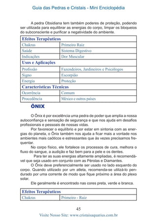 Guia das Pedras e Cristais - Mini Enciclopédia
45
Visite Nosso Site: www.cristaisaquarius.com.br
A pedra Obsidiana tem também poderes de proteção, podendo
ser utilizada para equilibrar as energias do corpo, limpar os bloqueios
do subconsciente e purificar a negatividade do ambiente.
Efeitos Terapêuticos
Chakras Primeiro Raiz
Saúde Sistema Digestivo
Indicações Dor Muscular
Usos e Aplicações
Profissão Fazendeiros, Jardineiros e Psicólogos
Signo Escorpião
Energia Proteção
Características Técnicas
Ocorrência Comum
Procedência México e outros países
ÔNIX
O Ônix é por excelência uma pedra de poder que amplia a nossa
autoconfiança e sensação de segurança e que nos ajuda em desafios
profissionais e pessoais de nossas vidas.
Por favorecer o equilíbrio e por estar em sintonia com as ener-
gias do planeta, o Ônix também nos ajuda a ficar mais a vontade nos
ambientes mais caóticos e estressantes que às vezes precisamos fre-
quentar.
No corpo físico, ele fortalece os processos de cura, melhora o
fluxo do sangue, a audição e faz bem para a pele e os dentes.
	 Para ter as suas energias altamente ampliadas, é recomendá-
vel que seja usado em conjunto com as Pérolas e Diamantes.
O Ônix deve preferencialmente ser usado no lado esquerdo do
corpo. Quando utilizado por um atleta, recomenda-se utilizá-lo pen-
durado por uma corrente de modo que fique próximo a área do plexo
solar.
Ele geralmente é encontrado nas cores preta, verde e branca.
Efeitos Terapêuticos
Chakras Primeiro - Raiz
 
