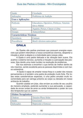 Guia das Pedras e Cristais - Mini Enciclopédia
46
Visite Nosso Site: www.cristaisaquarius.com.br
Saúde Circulação
Indicações Problemas de Audição
Usos e Aplicações
Profissão Educadores, Operários, Políticos, Veteriná-
rios e Atletas
Signo Aquário, Peixes, Câncer e Libra
Energia Autoconfiança
Características Técnicas
Ocorrência Comum
Procedência Brasil e diversos outros países
OPALA
As Opalas são pedras preciosas que possuem energias espe-
ciais que podem intensificar a nossa consciência cósmica, despertar a
intuição e atrair a alegria e a criatividade para nossas vidas.
A Opala é uma pedra delicada e de vibração bem suave. Ela
acalma o sistema nervoso, aumenta a intuição e a percepção das pes-
soas, lhes dando uma maior lucidez na resolução de problemas.
Ela nos estimula a encontrar o que temos de melhor dentro de
nós mesmos, sendo excelente para as pessoas deprimidas e com bai-
xa autoestima.
A Opala é capaz de ampliar nossa força e o poder dos nossos
pensamentos e é também uma pedra de proteção muito forte. Por to-
das estas características especiais, é uma pedra amuleto muito re-
comendada para ser carrega próximo ao corpo ou deixada em nosso
ambiente de trabalho.
Quando usadas em joias, elas enviam as ondas de seu usuário
de maneira ampliada, podendo aumentar a sua persuasão, a capaci-
dade de enviar ondas de amor ou ainda fortalecendo o poder de cura
dos terapeutas que as usarem.
Efeitos Terapêuticos
Chakras Terceiro Plexo Solar
Saúde Emocional
Indicações Depressão e Estresse
 