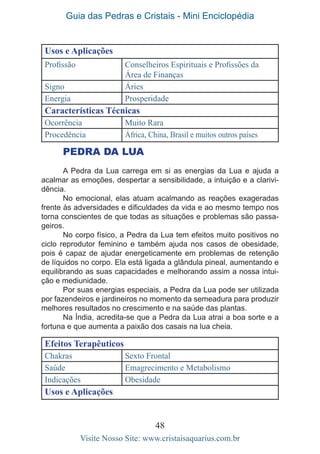 Guia das Pedras e Cristais - Mini Enciclopédia
48
Visite Nosso Site: www.cristaisaquarius.com.br
Usos e Aplicações
Profissão Conselheiros Espirituais e Profissões da
Área de Finanças
Signo Áries
Energia Prosperidade
Características Técnicas
Ocorrência Muito Rara
Procedência África, China, Brasil e muitos outros países
PEDRA DA LUA
A Pedra da Lua carrega em si as energias da Lua e ajuda a
acalmar as emoções, despertar a sensibilidade, a intuição e a clarivi-
dência.
No emocional, elas atuam acalmando as reações exageradas
frente às adversidades e dificuldades da vida e ao mesmo tempo nos
torna conscientes de que todas as situações e problemas são passa-
geiros.
No corpo físico, a Pedra da Lua tem efeitos muito positivos no
ciclo reprodutor feminino e também ajuda nos casos de obesidade,
pois é capaz de ajudar energeticamente em problemas de retenção
de líquidos no corpo. Ela está ligada a glândula pineal, aumentando e
equilibrando as suas capacidades e melhorando assim a nossa intui-
ção e mediunidade.
Por suas energias especiais, a Pedra da Lua pode ser utilizada
por fazendeiros e jardineiros no momento da semeadura para produzir
melhores resultados no crescimento e na saúde das plantas.
Na Índia, acredita-se que a Pedra da Lua atrai a boa sorte e a
fortuna e que aumenta a paixão dos casais na lua cheia.
Efeitos Terapêuticos
Chakras Sexto Frontal
Saúde Emagrecimento e Metabolismo
Indicações Obesidade
Usos e Aplicações
 