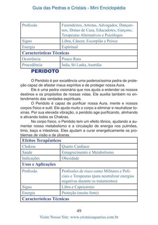 Guia das Pedras e Cristais - Mini Enciclopédia
49
Visite Nosso Site: www.cristaisaquarius.com.br
Profissão Fazendeiros, Artistas, Advogados, Dançari-
nos, Donas de Casa, Educadores, Garçons,
Terapeutas Alternativos e Psicólogos
Signo Libra, Câncer, Escorpião e Peixes
Energia Espiritual
Características Técnicas
Ocorrência Pouco Rara
Procedência Índia, Sri Lanka, Austrália
PERIDOTO
O Peridoto é por excelência uma poderosíssima pedra de prote-
ção capaz de afastar maus espíritos e de proteger nossa Aura.
Ele é uma pedra visionária que nos ajuda a entender os nossos
destinos e os propósitos de nossas vidas. Ele auxilia também no en-
tendimento das verdades espirituais.
O Peridoto é capaz de purificar nossa Aura, mente e nossos
corpos físico e sutil. Ele ajuda muito o corpo a eliminar e neutralizar to-
xinas. Por sua elevada vibração, o peridoto age purificando, alinhando
e ativando todos os Chakras.
No corpo físico, o Peridoto tem um efeito tônico, ajudando a au-
mentar nosso metabolismo e a circulação de energia nos pulmões,
timo, baço e intestinos. Eles ajudam a curar energeticamente os pro-
blemas de visão e de úlceras.
Efeitos Terapêuticos
Chakras Quarto Cardíaco
Saúde Emagrecimento e Metabolismo
Indicações Obesidade
Usos e Aplicações
Profissão Profissões de risco como Militares e Poli-
ciais e Terapeutas (para neutralizar energias
negativas durante os tratamentos)
Signo Libra e Capricórnio
Energia Proteção (muito forte)
Características Técnicas
 