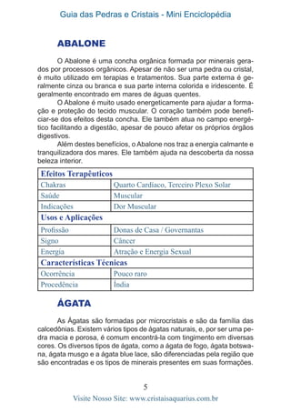Guia das Pedras e Cristais - Mini Enciclopédia
5
Visite Nosso Site: www.cristaisaquarius.com.br
ABALONE
O Abalone é uma concha orgânica formada por minerais gera-
dos por processos orgânicos. Apesar de não ser uma pedra ou cristal,
é muito utilizado em terapias e tratamentos. Sua parte externa é ge-
ralmente cinza ou branca e sua parte interna colorida e iridescente. É
geralmente encontrado em mares de águas quentes.
O Abalone é muito usado energeticamente para ajudar a forma-
ção e proteção do tecido muscular. O coração também pode benefi-
ciar-se dos efeitos desta concha. Ele também atua no campo energé-
tico facilitando a digestão, apesar de pouco afetar os próprios órgãos
digestivos.
Além destes benefícios, o Abalone nos traz a energia calmante e
tranquilizadora dos mares. Ele também ajuda na descoberta da nossa
beleza interior.
Efeitos Terapêuticos
Chakras Quarto Cardíaco, Terceiro Plexo Solar
Saúde Muscular
Indicações Dor Muscular
Usos e Aplicações
Profissão Donas de Casa / Governantas
Signo Câncer
Energia Atração e Energia Sexual
Características Técnicas
Ocorrência Pouco raro
Procedência Índia
ÁGATA
As Ágatas são formadas por microcristais e são da família das
calcedônias. Existem vários tipos de ágatas naturais, e, por ser uma pe-
dra macia e porosa, é comum encontrá-la com tingimento em diversas
cores. Os diversos tipos de ágata, como a ágata de fogo, ágata botswa-
na, ágata musgo e a ágata blue lace, são diferenciadas pela região que
são encontradas e os tipos de minerais presentes em suas formações.
 