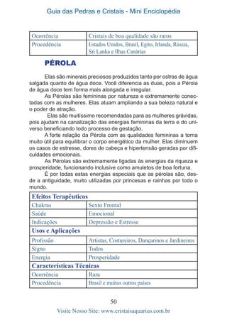 Guia das Pedras e Cristais - Mini Enciclopédia
50
Visite Nosso Site: www.cristaisaquarius.com.br
Ocorrência Cristais de boa qualidade são raros
Procedência Estados Unidos, Brasil, Egito, Irlanda, Rússia,
Sri Lanka e Ilhas Canárias
PÉROLA
Elas são minerais preciosos produzidos tanto por ostras de água
salgada quanto de água doce. Você diferencia as duas, pois a Pérola
de água doce tem forma mais alongada e irregular.
As Pérolas são femininas por natureza e extremamente conec-
tadas com as mulheres. Elas atuam ampliando a sua beleza natural e
o poder de atração.
Elas são muitíssimo recomendadas para as mulheres grávidas,
pois ajudam na canalização das energias femininas da terra e do uni-
verso beneficiando todo processo de gestação.
A forte relação da Pérola com as qualidades femininas a torna
muito útil para equilibrar o corpo energético da mulher. Elas diminuem
os casos de estresse, dores de cabeça e hipertensão geradas por difi-
culdades emocionais.
As Pérolas são extremamente ligadas às energias da riqueza e
prosperidade, funcionando inclusive como amuletos de boa fortuna.
É por todas estas energias especiais que as pérolas são, des-
de a antiguidade, muito utilizadas por princesas e rainhas por todo o
mundo.
Efeitos Terapêuticos
Chakras Sexto Frontal
Saúde Emocional
Indicações Depressão e Estresse
Usos e Aplicações
Profissão Artistas, Costureiros, Dançarinos e Jardineiros
Signo Todos
Energia Prosperidade
Características Técnicas
Ocorrência Rara
Procedência Brasil e muitos outros países
 