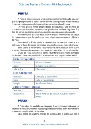 Guia das Pedras e Cristais - Mini Enciclopédia
51
Visite Nosso Site: www.cristaisaquarius.com.br
PIRITA
A Pirita é por excelência uma pedra extremamente ligada às ener-
gias da prosperidade e sorte, sendo desde a antiguidade muito utilizada
como um poderoso amuleto para atrair e manter a boa fortuna.
A Pirita possui fortes propriedades terapêuticas. Ela melhora os
problemas respiratórios, harmoniza as glândulas e também regula os flui-
dos do corpo, auxiliando assim no controle dos casos de obesidade.
No emocional ela atua reduzindo o medo, melhorando os casos
de depressão e nos dando forças para atingirmos os nossos objetivos
de vida.
No mental, a Pirita ajuda a desenvolver os nossos talentos e a
estimular o fluxo de ideias concretas, principalmente as mais abstratas.
Esta pedra é fortemente recomendada para pessoas que fazem
empreendimentos inovadores nos negócios, nas artes ou na educação.
O uso da Pirita juntamente com a Fluorita favorece muito a atração
de dinheiro para seu proprietário e aumenta a sua capacidade mental.
Efeitos Terapêuticos
Chakras Sétimo Coronal
Saúde Sistema Respiratório
Indicações Obesidade
Usos e Aplicações
Profissão Cientistas e Educadores
Signo Leão e Capricórnio
Energia Amuletos e Sorte
Características Técnicas
Ocorrência Comum
Procedência Brasil, América do Norte, Chile, Peru e outros
países
PRATA
A Prata, além de sua beleza e elegância, é um poderoso metal capaz de
fortalecer a nossa imunidade e nossas capacidades mentais, além de melhorar a
nossa comunicação e sintonia espiritual.
Ela é capaz de ampliar a energia de outras pedras e cristais, por isso, é
 