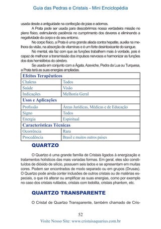 Guia das Pedras e Cristais - Mini Enciclopédia
52
Visite Nosso Site: www.cristaisaquarius.com.br
usada desde a antiguidade na confecção de joias e adornos.
A Prata pode ser usada para descobrirmos nossa verdadeira missão no
plano físico, estimulando paciência no cumprimento dos deveres e eliminando a
negatividade do corpo e do seu entorno.
No corpo físico, a Prata é uma grande aliada contra hepatite, auxilia na me-
lhora da visão, na absorção de vitaminas e é um forte desintoxicante do sangue.
No mental, ela faz com que as funções trabalhem mais à vontade, pois é
capaz de melhorar a transmissão dos impulsos nervosos e harmonizar as funções
dos dois hemisférios do cérebro.
Se usada em conjunto com a Ágata,Azeviche, Pedra da Lua ouTurquesa,
a Prata terá as suas energias ampliadas.
Efeitos Terapêuticos
Chakras Todos
Saúde Visão
Indicações Melhoria Geral
Usos e Aplicações
Profissão Áreas Jurídicas, Médicas e de Educação
Signo Todos
Energia Espiritual
Características Técnicas
Ocorrência Rara
Procedência Brasil e muitos outros países
QUARTZO
O Quartzo é uma grande família de Cristais ligados à energização e
tratamentos holísticos das mais variadas formas. Em geral, eles são consti-
tuídos de dióxido de silício, possuem seis lados e se apresentam em muitas
cores. Podem ser encontrados de modo separado ou em grupos (Drusas).
O Quartzo pode ainda conter inclusões de outros cristais ou de matérias es-
peciais, o que irá alterar ou amplificar as suas energias, como por exemplo
no caso dos cristais rutilados, cristais com lodolita, cristais phantom, etc.
Quartzo Transparente
O Cristal de Quartzo Transparente, também chamado de Cris-
 