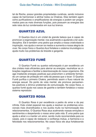 Guia das Pedras e Cristais - Mini Enciclopédia
53
Visite Nosso Site: www.cristaisaquarius.com.br
tal de Rocha, possui grandes propriedades curativas, sendo inclusive
capaz de harmonizar e alinhar todos os Chakras. Eles também agem
como purificadores e amplificadores de energias e podem ser progra-
mados para as mais diversas funções, pois possuem as energias dos
sete raios da luz condensados em sua luz branca.
Quartzo Azul
O Quartzo Azul é um cristal de grande beleza que é capaz de
promover a organização mental, nos acalmando e ajudando a ter auto-
disciplina. Ele é também uma pedra que amplia a nossa criatividade e
inspiração, nos ajuda a vencer os medos e aumenta a nossa alegria de
viver. No corpo físico o Quartzo Azul fortalece o sistema imunológico e
ajuda muito nos problemas da tireoide e garganta.
Quartzo Fumê
O Quartzo Fumê ou quartzo esfumaçado é por excelência um
dos cristais mais eficientes para aterrar as energias, neutralizar as vi-
brações negativas e facilitar a desintoxicação do nosso organismo. Ele
age irradiando energias positivas que preenchem o ambiente forman-
do um campo de proteção em volta da pessoa que o tocar. O Quartzo
Fumê purifica o primeiro Chakra, permitindo assim o fluxo natural da
energia sexual. Do ponto de vista mental, ele promove pensamen-
tos positivos e diminui problemas de comunicação. No corpo físico, o
quartzo fumê ajuda nos casos de gastrite e também fortalece o nosso
sistema reprodutor.
Quartzo Rosa
O Quartzo Rosa é por excelência a pedra do amor e da paz
infinita. Este cristal especial nos ajuda a resolver os problemas emo-
cionais mais diversificados e nos auxilia muito na harmonização dos
relacionamentos. O Quartzo Rosa atua acalmando nossas emoções e
sentimentos e despertando o nosso amor pela vida. É uma pedra que
ajuda a atrair e a manter um amor, sendo muito recomendada para os
casais, pois é capaz de restaurar a confiança mútua, a harmonia e a
felicidade nos relacionamentos. No corpo físico ele atua fortalecendo
 