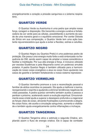 Guia das Pedras e Cristais - Mini Enciclopédia
54
Visite Nosso Site: www.cristaisaquarius.com.br
energeticamente o coração a pressão sanguínea e o sistema respira-
tório.
Quartzo Verde
O Quartzo Verde ou Aventurina é uma pedra que amplia nossa
força, coragem e disposição. Ele transmite a energia curativa e fortale-
cedora da cor verde para as células, possibilitando o aumento da saú-
de de uma maneira geral e o equilíbrio emocional. Por conter Dióxido
de Silício em sua composição, o Quartzo Verde tem uma ação bas-
tante rejuvenescedora que ajuda a evitar a flacidez, estrias e celulites.
Quartzo Negro
O Quartzo Negro (ou Quartzo Preto) é uma poderosa pedra de
proteção. Ele possui uma energia muito forte e está sintonizado na fre-
quência do OM, sendo assim capaz de ampliar a nossa consciência e
facilitar a meditação. Por sua alta energia e força, é inclusive utilizado
por escolas Esotéricas e pela Maçonaria como um poderoso amuleto
protetor. A pedra Quartzo Negro é também utilizada para a harmoni-
zação do nosso corpo energético e atua no corpo físico ajudando nos
casos de gastrite e também fortalecendo o nosso sistema reprodutor.
Quartzo Vermelho
O Quartzo Vermelho promove a cura e reconciliação pessoal e
familiar de atritos ocorridos no passado. Ele ajuda a melhorar o karma,
reorganizando o espírito e ajudando a eliminar tendências negativas de
vidas passadas. A pedra quartzo vermelho também auxilia a pessoa a
perdoar o próximo, acelerando assim a evolução espiritual. Emocional-
mente esse cristal ajuda a superar o desespero profundo e a regenerar
as forças vitais do corpo, aliviando frustrações e promovendo a alegria.
No corpo físico, ele auxilia a circulação sanguínea, aumenta a vitalida-
de e também ajuda energeticamente contra inflamações e inchaços.
Quartzo Tangerina
O Quartzo Tangerina ativa e estimula o segundo Chakra, am-
pliando assim o fluxo de energia criativa. Ele é capaz de combater
 