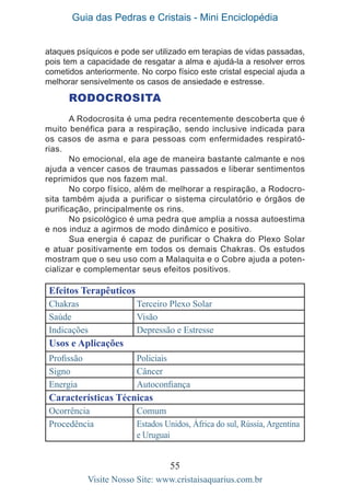 Guia das Pedras e Cristais - Mini Enciclopédia
55
Visite Nosso Site: www.cristaisaquarius.com.br
ataques psíquicos e pode ser utilizado em terapias de vidas passadas,
pois tem a capacidade de resgatar a alma e ajudá-la a resolver erros
cometidos anteriormente. No corpo físico este cristal especial ajuda a
melhorar sensivelmente os casos de ansiedade e estresse.
RODOCROSITA
A Rodocrosita é uma pedra recentemente descoberta que é
muito benéfica para a respiração, sendo inclusive indicada para
os casos de asma e para pessoas com enfermidades respirató-
rias.
No emocional, ela age de maneira bastante calmante e nos
ajuda a vencer casos de traumas passados e liberar sentimentos
reprimidos que nos fazem mal.
No corpo físico, além de melhorar a respiração, a Rodocro-
sita também ajuda a purificar o sistema circulatório e órgãos de
purificação, principalmente os rins.
No psicológico é uma pedra que amplia a nossa autoestima
e nos induz a agirmos de modo dinâmico e positivo.
Sua energia é capaz de purificar o Chakra do Plexo Solar
e atuar positivamente em todos os demais Chakras. Os estudos
mostram que o seu uso com a Malaquita e o Cobre ajuda a poten-
cializar e complementar seus efeitos positivos.
Efeitos Terapêuticos
Chakras Terceiro Plexo Solar
Saúde Visão
Indicações Depressão e Estresse
Usos e Aplicações
Profissão Policiais
Signo Câncer
Energia Autoconfiança
Características Técnicas
Ocorrência Comum
Procedência Estados Unidos, África do sul, Rússia, Argentina
e Uruguai
 