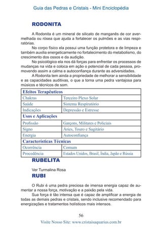 Guia das Pedras e Cristais - Mini Enciclopédia
56
Visite Nosso Site: www.cristaisaquarius.com.br
RODONITA
A Rodonita é um mineral de silicato de manganês de cor aver-
melhada ou rósea que ajuda a fortalecer os pulmões e as vias respi-
ratórias.
No corpo físico ela possui uma função protetora e de limpeza e
também auxilia energeticamente no fortalecimento do metabolismo, do
crescimento dos ossos e da audição.
No psicológico ela nos dá forças para enfrentar os processos de
mudanças na vida e coloca em ação o potencial de cada pessoa, pro-
movendo assim a calma e autoconfiança durante as adversidades.
A Rodonita tem ainda a propriedade de melhorar a sensibilidade
e as capacidades auditivas, o que a torna uma pedra vantajosa para
músicos e técnicos de som.
Efeitos Terapêuticos
Chakras Terceiro Plexo Solar
Saúde Sistema Respiratório
Indicações Depressão e Estresse
Usos e Aplicações
Profissão Garçons, Militares e Policiais
Signo Áries, Touro e Sagitário
Energia Autoconfiança
Características Técnicas
Ocorrência Comum
Procedência Estados Unidos, Brasil, Índia, Japão e Rússia
RUBELITA
Ver Turmalina Rosa
RUBI
O Rubi é uma pedra preciosa de imensa energia capaz de au-
mentar a nossa força, motivação e a paixão pela vida.
Sua força é tão intensa que é capaz de amplificar a energia de
todas as demais pedras e cristais, sendo inclusive recomendado para
energizações e tratamentos holísticos mais intensos.
 
