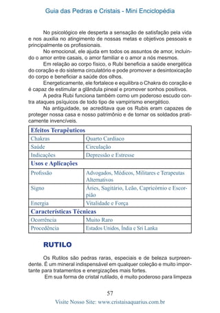 Guia das Pedras e Cristais - Mini Enciclopédia
57
Visite Nosso Site: www.cristaisaquarius.com.br
No psicológico ele desperta a sensação de satisfação pela vida
e nos auxilia no atingimento de nossas metas e objetivos pessoais e
principalmente os profissionais.
No emocional, ele ajuda em todos os assuntos de amor, incluin-
do o amor entre casais, o amor familiar e o amor a nós mesmos.
Em relação ao corpo físico, o Rubi beneficia a saúde energética
do coração e do sistema circulatório e pode promover a desintoxicação
do corpo e beneficiar a saúde dos olhos.
Energeticamente, ele fortalece e equilibra o Chakra do coração e
é capaz de estimular a glândula pineal e promover sonhos positivos.
A pedra Rubi funciona também como um poderoso escudo con-
tra ataques psíquicos de todo tipo de vampirismo energético.
Na antiguidade, se acreditava que os Rubis eram capazes de
proteger nossa casa e nosso patrimônio e de tornar os soldados prati-
camente invencíveis.
Efeitos Terapêuticos
Chakras Quarto Cardíaco
Saúde Circulação
Indicações Depressão e Estresse
Usos e Aplicações
Profissão Advogados, Médicos, Militares e Terapeutas
Alternativos
Signo Áries, Sagitário, Leão, Capricórnio e Escor-
pião
Energia Vitalidade e Força
Características Técnicas
Ocorrência Muito Raro
Procedência Estados Unidos, Índia e Sri Lanka
RUTILO
Os Rutilos são pedras raras, especiais e de beleza surpreen-
dente. É um mineral indispensável em qualquer coleção e muito impor-
tante para tratamentos e energizações mais fortes.
Em sua forma de cristal rutilado, é muito poderoso para limpeza
 