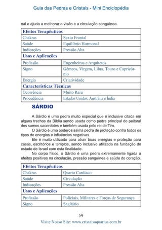Guia das Pedras e Cristais - Mini Enciclopédia
59
Visite Nosso Site: www.cristaisaquarius.com.br
nal e ajuda a melhorar a visão e a circulação sanguínea.
Efeitos Terapêuticos
Chakras Sexto Frontal
Saúde Equilíbrio Hormonal
Indicações Pressão Alta
Usos e Aplicações
Profissão Engenheiros e Arquitetos
Signo Gêmeos, Virgem, Libra, Touro e Capricór-
nio
Energia Criatividade
Características Técnicas
Ocorrência Muito Rara
Procedência Estados Unidos, Austrália e Índia
SÁRDIO
A Sárdio é uma pedra muito especial que é inclusive citada em
alguns trechos da Bíblia sendo usada como pedra principal do peitoral
dos sumos sacerdotes e também usada pelo rei de Tiro.
O Sárdio é uma poderosíssima pedra de proteção contra todos os
tipos de energias e influências negativas.
Ele é muito utilizado para atrair boas energias e proteção para
casas, escritórios e templos, sendo inclusive utilizada na fundação do
estado de Israel com esta finalidade.
No corpo físico, o Sárdio é uma pedra extremamente ligada a
efeitos positivos na circulação, pressão sanguínea e saúde do coração.
Efeitos Terapêuticos
Chakras Quarto Cardíaco
Saúde Circulação
Indicações Pressão Alta
Usos e Aplicações
Profissão Policiais, Militares e Forças de Segurança
Signo Sagitário
 