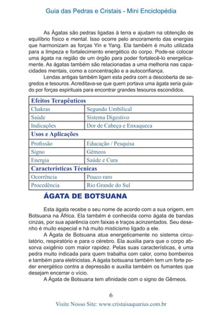 Guia das Pedras e Cristais - Mini Enciclopédia
6
Visite Nosso Site: www.cristaisaquarius.com.br
As Ágatas são pedras ligadas à terra e ajudam na obtenção de
equilíbrio físico e mental. Isso ocorre pelo ancoramento das energias
que harmonizam as forças Yin e Yang. Ela também é muito utilizada
para a limpeza e fortalecimento energético do corpo. Pode-se colocar
uma ágata na região de um órgão para poder fortalecê-lo energetica-
mente. As ágatas também são relacionadas a uma melhoria nas capa-
cidades mentais, como a concentração e a autoconfiança.
Lendas antigas também ligam esta pedra com a descoberta de se-
gredos e tesouros. Acreditava-se que quem portava uma ágata seria guia-
do por forças espirituais para encontrar grandes tesouros escondidos.
Efeitos Terapêuticos
Chakras Segundo Umbilical
Saúde Sistema Digestivo
Indicações Dor de Cabeça e Enxaqueca
Usos e Aplicações
Profissão Educação / Pesquisa
Signo Gêmeos
Energia Saúde e Cura
Características Técnicas
Ocorrência Pouco raro
Procedência Rio Grande do Sul
ÁGATA DE BOTSUANA
Esta ágata recebe o seu nome de acordo com a sua origem, em
Botsuana na África. Ela também é conhecida como ágata de bandas
cinzas, por sua aparência com faixas e traços acinzentados. Seu dese-
nho é muito especial e há muito misticismo ligado a ele.
A Ágata de Botsuana atua energeticamente no sistema circu-
latório, respiratório e para o cérebro. Ela auxilia para que o corpo ab-
sorva oxigênio com maior rapidez. Pelas suas características, é uma
pedra muito indicada para quem trabalha com calor, como bombeiros
e também para eletricistas. A ágata botsuana também tem um forte po-
der energético contra a depressão e auxilia também os fumantes que
desejam encerrar o vício.
A Ágata de Botsuana tem afinidade com o signo de Gêmeos.
 