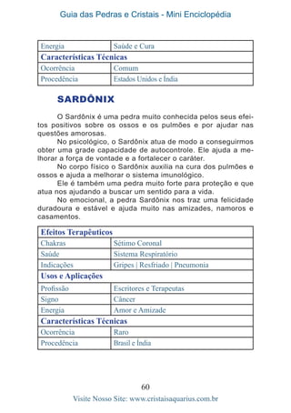 Guia das Pedras e Cristais - Mini Enciclopédia
60
Visite Nosso Site: www.cristaisaquarius.com.br
Energia Saúde e Cura
Características Técnicas
Ocorrência Comum
Procedência Estados Unidos e Índia
SARDÔNIX
O Sardônix é uma pedra muito conhecida pelos seus efei-
tos positivos sobre os ossos e os pulmões e por ajudar nas
questões amorosas.
No psicológico, o Sardônix atua de modo a conseguirmos
obter uma grade capacidade de autocontrole. Ele ajuda a me-
lhorar a força de vontade e a fortalecer o caráter.
No corpo físico o Sardônix auxilia na cura dos pulmões e
ossos e ajuda a melhorar o sistema imunológico.
Ele é também uma pedra muito forte para proteção e que
atua nos ajudando a buscar um sentido para a vida.
No emocional, a pedra Sardônix nos traz uma felicidade
duradoura e estável e ajuda muito nas amizades, namoros e
casamentos.
Efeitos Terapêuticos
Chakras Sétimo Coronal
Saúde Sistema Respiratório
Indicações Gripes | Resfriado | Pneumonia
Usos e Aplicações
Profissão Escritores e Terapeutas
Signo Câncer
Energia Amor e Amizade
Características Técnicas
Ocorrência Raro
Procedência Brasil e Índia
 