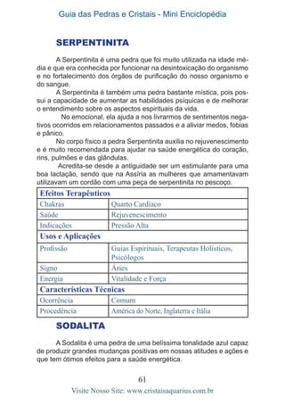 Guia das Pedras e Cristais - Mini Enciclopédia
61
Visite Nosso Site: www.cristaisaquarius.com.br
SERPENTINita
A Serpentinita é uma pedra que foi muito utilizada na idade mé-
dia e que era conhecida por funcionar na desintoxicação do organismo
e no fortalecimento dos órgãos de purificação do nosso organismo e
do sangue.
A Serpentinita é também uma pedra bastante mística, pois pos-
sui a capacidade de aumentar as habilidades psíquicas e de melhorar
o entendimento sobre os aspectos espirituais da vida.
	 No emocional, ela ajuda a nos livrarmos de sentimentos nega-
tivos ocorridos em relacionamentos passados e a aliviar medos, fobias
e pânico.
No corpo físico a pedra Serpentinita auxilia no rejuvenescimento
e é muito recomendada para ajudar na saúde energética do coração,
rins, pulmões e das glândulas.
Acredita-se desde a antiguidade ser um estimulante para uma
boa lactação, sendo que na Assíria as mulheres que amamentavam
utilizavam um cordão com uma peça de serpentinita no pescoço.
Efeitos Terapêuticos
Chakras Quarto Cardíaco
Saúde Rejuvenescimento
Indicações Pressão Alta
Usos e Aplicações
Profissão Guias Espirituais, Terapeutas Holísticos,
Psicólogos
Signo Áries
Energia Vitalidade e Força
Características Técnicas
Ocorrência Comum
Procedência América do Norte, Inglaterra e Itália
SODALITA
A Sodalita é uma pedra de uma belíssima tonalidade azul capaz
de produzir grandes mudanças positivas em nossas atitudes e ações e
que tem ótimos efeitos para a saúde energética.
 