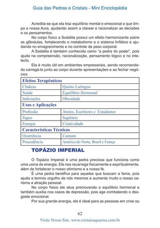 Guia das Pedras e Cristais - Mini Enciclopédia
62
Visite Nosso Site: www.cristaisaquarius.com.br
Acredita-se que ela traz equilíbrio mental e emocional e que lim-
pa a nossa Aura, ajudando assim a clarear e racionalizar as decisões
e os pensamentos.
No corpo físico a Sodalita possui um efeito harmonizante sobre
as glândulas, fortalecendo o metabolismo e o sistema linfático e aju-
dando no emagrecimento e no controle de peso corporal.
A Sodalita é também conhecida como “a pedra do poder”, pois
ajuda na compreensão, racionalização, pensamento lógico e no inte-
lecto.
Ela é muito útil em ambientes empresariais, sendo recomenda-
do carregá-la junto ao corpo durante apresentações e ao fechar negó-
cios.
Efeitos Terapêuticos
Chakras Quinto Laríngeo
Saúde Equilíbrio Hormonal
Indicações Obesidade
Usos e Aplicações
Profissão Atores, Escritores e Estudantes
Signo Sagitário
Energia Criatividade
Características Técnicas
Ocorrência Comum
Procedência América do Norte, Brasil e França
TOPÁZIO IMPERIAL
O Topázio Imperial é uma pedra preciosa que funciona como
uma usina de energia. Ele nos recarrega fisicamente e espiritualmente,
além de fortalecer o nosso otimismo e a nossa fé.
É uma pedra benéfica para aqueles que buscam a fama, pois
ajuda a termos orgulho de nós mesmos e aumenta muito o nosso ca-
risma a atração pessoal.
No corpo físico ele atua promovendo o equilíbrio hormonal e
também auxilia nos casos de depressão, pois age combatendo o des-
gaste emocional.
Por sua grande energia, ele é ideal para as pessoas em crise ou
 