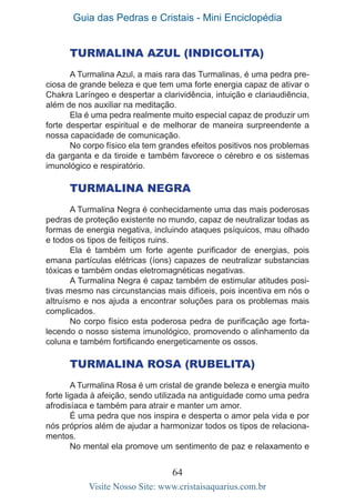 Guia das Pedras e Cristais - Mini Enciclopédia
64
Visite Nosso Site: www.cristaisaquarius.com.br
Turmalina Azul (Indicolita)
A Turmalina Azul, a mais rara das Turmalinas, é uma pedra pre-
ciosa de grande beleza e que tem uma forte energia capaz de ativar o
Chakra Laríngeo e despertar a clarividência, intuição e clariaudiência,
além de nos auxiliar na meditação.
Ela é uma pedra realmente muito especial capaz de produzir um
forte despertar espiritual e de melhorar de maneira surpreendente a
nossa capacidade de comunicação.
No corpo físico ela tem grandes efeitos positivos nos problemas
da garganta e da tiroide e também favorece o cérebro e os sistemas
imunológico e respiratório.
Turmalina Negra
A Turmalina Negra é conhecidamente uma das mais poderosas
pedras de proteção existente no mundo, capaz de neutralizar todas as
formas de energia negativa, incluindo ataques psíquicos, mau olhado
e todos os tipos de feitiços ruins.
Ela é também um forte agente purificador de energias, pois
emana partículas elétricas (íons) capazes de neutralizar substancias
tóxicas e também ondas eletromagnéticas negativas.
A Turmalina Negra é capaz também de estimular atitudes posi-
tivas mesmo nas circunstancias mais difíceis, pois incentiva em nós o
altruísmo e nos ajuda a encontrar soluções para os problemas mais
complicados.
No corpo físico esta poderosa pedra de purificação age forta-
lecendo o nosso sistema imunológico, promovendo o alinhamento da
coluna e também fortificando energeticamente os ossos.
	
Turmalina Rosa (Rubelita)
A Turmalina Rosa é um cristal de grande beleza e energia muito
forte ligada à afeição, sendo utilizada na antiguidade como uma pedra
afrodisíaca e também para atrair e manter um amor.
É uma pedra que nos inspira e desperta o amor pela vida e por
nós próprios além de ajudar a harmonizar todos os tipos de relaciona-
mentos.
No mental ela promove um sentimento de paz e relaxamento e
 