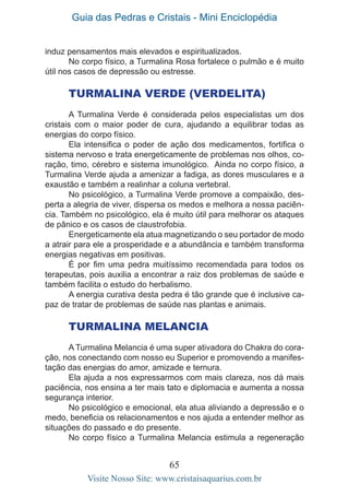 Guia das Pedras e Cristais - Mini Enciclopédia
65
Visite Nosso Site: www.cristaisaquarius.com.br
induz pensamentos mais elevados e espiritualizados.
No corpo físico, a Turmalina Rosa fortalece o pulmão e é muito
útil nos casos de depressão ou estresse.
Turmalina Verde (Verdelita)
A Turmalina Verde é considerada pelos especialistas um dos
cristais com o maior poder de cura, ajudando a equilibrar todas as
energias do corpo físico.
Ela intensifica o poder de ação dos medicamentos, fortifica o
sistema nervoso e trata energeticamente de problemas nos olhos, co-
ração, timo, cérebro e sistema imunológico. Ainda no corpo físico, a
Turmalina Verde ajuda a amenizar a fadiga, as dores musculares e a
exaustão e também a realinhar a coluna vertebral.
No psicológico, a Turmalina Verde promove a compaixão, des-
perta a alegria de viver, dispersa os medos e melhora a nossa paciên-
cia. Também no psicológico, ela é muito útil para melhorar os ataques
de pânico e os casos de claustrofobia.
Energeticamente ela atua magnetizando o seu portador de modo
a atrair para ele a prosperidade e a abundância e também transforma
energias negativas em positivas.
É por fim uma pedra muitíssimo recomendada para todos os
terapeutas, pois auxilia a encontrar a raiz dos problemas de saúde e
também facilita o estudo do herbalismo.
A energia curativa desta pedra é tão grande que é inclusive ca-
paz de tratar de problemas de saúde nas plantas e animais.
	
Turmalina Melancia
A Turmalina Melancia é uma super ativadora do Chakra do cora-
ção, nos conectando com nosso eu Superior e promovendo a manifes-
tação das energias do amor, amizade e ternura.
Ela ajuda a nos expressarmos com mais clareza, nos dá mais
paciência, nos ensina a ter mais tato e diplomacia e aumenta a nossa
segurança interior.
No psicológico e emocional, ela atua aliviando a depressão e o
medo, beneficia os relacionamentos e nos ajuda a entender melhor as
situações do passado e do presente.
No corpo físico a Turmalina Melancia estimula a regeneração
 