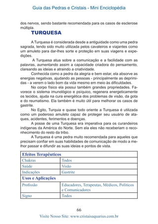 Guia das Pedras e Cristais - Mini Enciclopédia
66
Visite Nosso Site: www.cristaisaquarius.com.br
dos nervos, sendo bastante recomendada para os casos de esclerose
múltipla.
TURQUESA
A Turquesa é considerada desde a antiguidade como uma pedra
sagrada, tendo sido muito utilizada pelos cavaleiros e viajantes como
um amuleto para dar-lhes sorte e proteção em suas viagens e expe-
dições.
A Turquesa atua sobre a comunicação e a facilidade com as
palavras, aumentando assim a capacidade criadora do pensamento,
clareando as ideias e atraindo a criatividade.
Conhecida como a pedra da alegria e bem estar, ela absorve as
energias negativas, ajudando as pessoas - principalmente as deprimi-
das - a verem o lado bom da vida mesmo em meio às dificuldades.
No corpo físico ela possui também grandes propriedades. Fa-
vorece o sistema imunológico e psíquico, regenera energeticamente
os tecidos, ajuda na cura energética dos problemas de visão, da gota
e do reumatismo. Ela também é muito útil para melhorar os casos de
gastrite.
No Egito, Turquia e quase todo oriente a Turquesa é utilizada
como um poderoso amuleto capaz de proteger seu usuário de ata-
ques, acidentes, ferimentos e doenças.
A posse de uma Turquesa era imperativa para os curandeiros
indígenas da América do Norte. Sem ela eles não receberiam o reco-
nhecimento do resto da tribo.
A Turquesa é uma pedra muito recomendada para aqueles que
precisam confiar em suas habilidades de comunicação de modo a me-
lhor passar e difundir as suas ideias e pontos de vista.
Efeitos Terapêuticos
Chakras Todos
Saúde Visão
Indicações Gastrite
Usos e Aplicações
Profissão Educadores, Terapeutas, Médicos, Políticos
e Comunicadores
Signo Todos
 