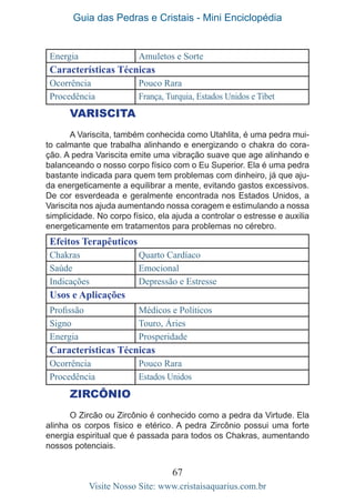 Guia das Pedras e Cristais - Mini Enciclopédia
67
Visite Nosso Site: www.cristaisaquarius.com.br
Energia Amuletos e Sorte
Características Técnicas
Ocorrência Pouco Rara
Procedência França, Turquia, Estados Unidos e Tibet
VARISCITA
A Variscita, também conhecida como Utahlita, é uma pedra mui-
to calmante que trabalha alinhando e energizando o chakra do cora-
ção. A pedra Variscita emite uma vibração suave que age alinhando e
balanceando o nosso corpo físico com o Eu Superior. Ela é uma pedra
bastante indicada para quem tem problemas com dinheiro, já que aju-
da energeticamente a equilibrar a mente, evitando gastos excessivos.
De cor esverdeada e geralmente encontrada nos Estados Unidos, a
Variscita nos ajuda aumentando nossa coragem e estimulando a nossa
simplicidade. No corpo físico, ela ajuda a controlar o estresse e auxilia
energeticamente em tratamentos para problemas no cérebro.
Efeitos Terapêuticos
Chakras Quarto Cardíaco
Saúde Emocional
Indicações Depressão e Estresse
Usos e Aplicações
Profissão Médicos e Políticos
Signo Touro, Áries
Energia Prosperidade
Características Técnicas
Ocorrência Pouco Rara
Procedência Estados Unidos
ZIRCÔNIO
O Zircão ou Zircônio é conhecido como a pedra da Virtude. Ela
alinha os corpos físico e etérico. A pedra Zircônio possui uma forte
energia espiritual que é passada para todos os Chakras, aumentando
nossos potenciais.
 