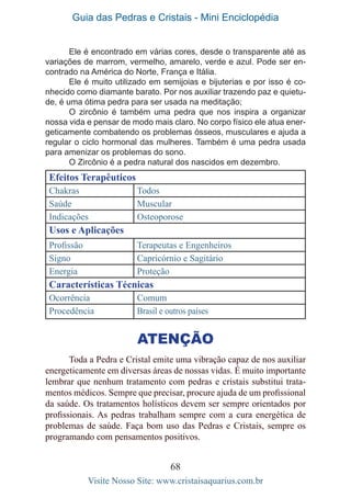 Guia das Pedras e Cristais - Mini Enciclopédia
68
Visite Nosso Site: www.cristaisaquarius.com.br
Ele é encontrado em várias cores, desde o transparente até as
variações de marrom, vermelho, amarelo, verde e azul. Pode ser en-
contrado na América do Norte, França e Itália.
Ele é muito utilizado em semijoias e bijuterias e por isso é co-
nhecido como diamante barato. Por nos auxiliar trazendo paz e quietu-
de, é uma ótima pedra para ser usada na meditação;
O zircônio é também uma pedra que nos inspira a organizar
nossa vida e pensar de modo mais claro. No corpo físico ele atua ener-
geticamente combatendo os problemas ósseos, musculares e ajuda a
regular o ciclo hormonal das mulheres. Também é uma pedra usada
para amenizar os problemas do sono.
O Zircônio é a pedra natural dos nascidos em dezembro.
Efeitos Terapêuticos
Chakras Todos
Saúde Muscular
Indicações Osteoporose
Usos e Aplicações
Profissão Terapeutas e Engenheiros
Signo Capricórnio e Sagitário
Energia Proteção
Características Técnicas
Ocorrência Comum
Procedência Brasil e outros países
Atenção
Toda a Pedra e Cristal emite uma vibração capaz de nos auxiliar
energeticamente em diversas áreas de nossas vidas. É muito importante
lembrar que nenhum tratamento com pedras e cristais substitui trata-
mentos médicos. Sempre que precisar, procure ajuda de um profissional
da saúde. Os tratamentos holísticos devem ser sempre orientados por
profissionais. As pedras trabalham sempre com a cura energética de
problemas de saúde. Faça bom uso das Pedras e Cristais, sempre os
programando com pensamentos positivos.
 