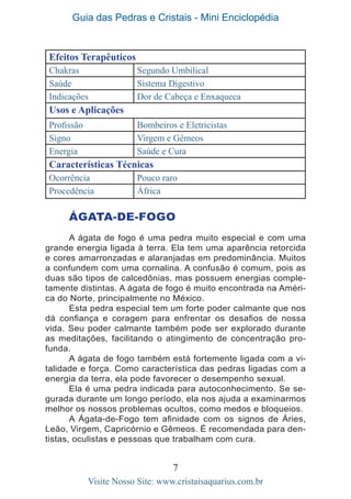 Guia das Pedras e Cristais - Mini Enciclopédia
7
Visite Nosso Site: www.cristaisaquarius.com.br
Efeitos Terapêuticos
Chakras Segundo Umbilical
Saúde Sistema Digestivo
Indicações Dor de Cabeça e Enxaqueca
Usos e Aplicações
Profissão Bombeiros e Eletricistas
Signo Virgem e Gêmeos
Energia Saúde e Cura
Características Técnicas
Ocorrência Pouco raro
Procedência África
ÁGATA-DE-FOGO
A ágata de fogo é uma pedra muito especial e com uma
grande energia ligada à terra. Ela tem uma aparência retorcida
e cores amarronzadas e alaranjadas em predominância. Muitos
a confundem com uma cornalina. A confusão é comum, pois as
duas são tipos de calcedônias, mas possuem energias comple-
tamente distintas. A ágata de fogo é muito encontrada na Améri-
ca do Norte, principalmente no México.
Esta pedra especial tem um forte poder calmante que nos
dá confiança e coragem para enfrentar os desafios de nossa
vida. Seu poder calmante também pode ser explorado durante
as meditações, facilitando o atingimento de concentração pro-
funda.
A ágata de fogo também está fortemente ligada com a vi-
talidade e força. Como característica das pedras ligadas com a
energia da terra, ela pode favorecer o desempenho sexual.
Ela é uma pedra indicada para autoconhecimento. Se se-
gurada durante um longo período, ela nos ajuda a examinarmos
melhor os nossos problemas ocultos, como medos e bloqueios.
A Ágata-de-Fogo tem afinidade com os signos de Áries,
Leão, Virgem, Capricórnio e Gêmeos. É recomendada para den-
tistas, oculistas e pessoas que trabalham com cura.
 