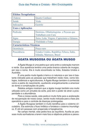 Guia das Pedras e Cristais - Mini Enciclopédia
8
Visite Nosso Site: www.cristaisaquarius.com.br
Efeitos Terapêuticos
Chakras Quarto Cardíaco
Saúde Visão
Indicações Gastrite
Usos e Aplicações
Profissão Dentistas, Oftalmologistas e Pessoas que
Trabalham com Cura
Signo Áries, Leão, Virgem, Capricórnio e Gêmeos
Energia Vitalidade e Força
Características Técnicas
Ocorrência Pouco raro
Procedência Estados Unidos, República Tcheca, Índia,
Islândia, Marrocos, Brasil
ÁGATA MUSGOSA ou Ágata Musgo
A Ágata Musgo é uma pedra que varia entre a coloração marrom
e verde. Sua aparência lembra uma pedra branca coberta de musgos,
por isso o nome. Ela é muito encontrada na Índia, Estados Unidos e
Austrália.
É uma pedra muito ligada à terra e à natureza e por isso é bas-
tante indicada para as pessoas que trabalham neste meio, como bió-
logos, botânicos e agriculturores. A Ágata Musgo também é conhecida
como a pedra do nascimento, auxiliando energeticamente a amenizar
as dores e complicações do parto.
Relatos antigos mostram que a ágata musgo também era muito
utilizada como um amuleto da sorte, pois tem o poder de atrair a pros-
peridade e a abundância.
Para a nossa saúde, esta pedra é muito forte para a aceleração
de recuperação de nosso corpo, sendo muito indicada para a fase pós
operatória e para o controle de doenças prolongadas.
A Ágata Musgosa também é muito benéfica para o sistema cir-
culatório. Ela estimula o fluxo linfático e fortalece o sistema imunológi-
co. É útil em pessoas com propensão à hipoglicemia.
No campo mental, esta pedra leva ao equilíbrio. Auxilia as pes-
soas muito sonhadoras a terem mais foco e objetivos práticos e pesso-
 