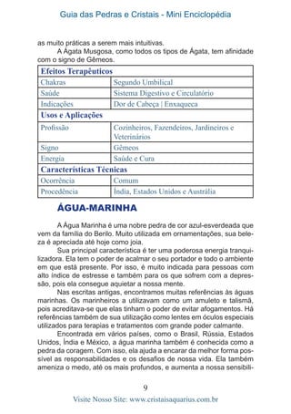 Guia das Pedras e Cristais - Mini Enciclopédia
9
Visite Nosso Site: www.cristaisaquarius.com.br
as muito práticas a serem mais intuitivas.
A Ágata Musgosa, como todos os tipos de Ágata, tem afinidade
com o signo de Gêmeos.
Efeitos Terapêuticos
Chakras Segundo Umbilical
Saúde Sistema Digestivo e Circulatório
Indicações Dor de Cabeça | Enxaqueca
Usos e Aplicações
Profissão Cozinheiros, Fazendeiros, Jardineiros e
Veterinários
Signo Gêmeos
Energia Saúde e Cura
Características Técnicas
Ocorrência Comum
Procedência Índia, Estados Unidos e Austrália
ÁGUA-MARINHA
A Água Marinha é uma nobre pedra de cor azul-esverdeada que
vem da família do Berilo. Muito utilizada em ornamentações, sua bele-
za é apreciada até hoje como joia.
Sua principal característica é ter uma poderosa energia tranqui-
lizadora. Ela tem o poder de acalmar o seu portador e todo o ambiente
em que está presente. Por isso, é muito indicada para pessoas com
alto índice de estresse e também para os que sofrem com a depres-
são, pois ela consegue aquietar a nossa mente.
Nas escritas antigas, encontramos muitas referências às águas
marinhas. Os marinheiros a utilizavam como um amuleto e talismã,
pois acreditava-se que elas tinham o poder de evitar afogamentos. Há
referências também de sua utilização como lentes em óculos especiais
utilizados para terapias e tratamentos com grande poder calmante.
Encontrada em vários países, como o Brasil, Rússia, Estados
Unidos, Índia e México, a água marinha também é conhecida como a
pedra da coragem. Com isso, ela ajuda a encarar da melhor forma pos-
sível as responsabilidades e os desafios de nossa vida. Ela também
ameniza o medo, até os mais profundos, e aumenta a nossa sensibili-
 