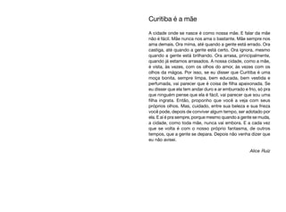 Curitiba é a mãe
A cidade onde se nasce é como nossa mãe. E falar da mãe
não é fácil. Mãe nunca nos ama o bastante. Mãe sempre nos
ama demais. Ora mima, até quando a gente está errado. Ora
castiga, até quando a gente está certo. Ora ignora, mesmo
quando a gente está brilhando. Ora arrasa, principalmente,
quando já estamos arrasados. A nossa cidade, como a mãe,
é vista, às vezes, com os olhos do amor, às vezes com os
olhos da mágoa. Por isso, se eu disser que Curitiba é uma
moça bonita, sempre limpa, bem educada, bem vestida e
perfumada, vai parecer que é coisa de filha apaixonada. Se
eu disser que ela tem andar duro e ar emburrado e frio, só pra
que ninguém pense que ela é fácil, vai parecer que sou uma
filha ingrata. Então, proponho que você a veja com seus
próprios olhos. Mas, cuidado, entre sua beleza e sua frieza
você pode, depois de conviver algum tempo, ser adotado por
ela. E aí é pra sempre, porque mesmo quando a gente se muda,
a cidade, como toda mãe, nunca vai embora. E a cada vez
que se volta é com o nosso próprio fantasma, de outros
tempos, que a gente se depara. Depois não venha dizer que
eu não avisei.
Alice Ruiz
 
