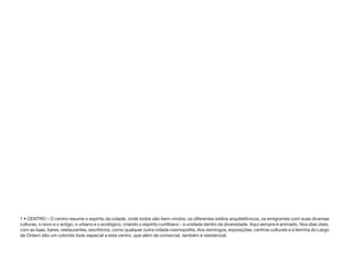 1 • CENTRO – O centro resume o espírito da cidade, onde todos são bem-vindos: os diferentes estilos arquitetônicos, os emigrantes com suas diversas
culturas, o novo e o antigo, o urbano e o ecológico, criando o espírito curitibano - a unidade dentro da diversidade. Aqui sempre é animado. Nos dias úteis,
com as lojas, bares, restaurantes, escritórios, como qualquer outra cidade cosmopolita. Aos domingos, exposições, centros culturais e a feirinha do Largo
da Ordem dão um colorido todo especial a este centro, que além de comercial, também é residencial.
 