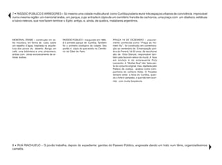 7 • PASSEIO PÚBLICO E ARREDORES – Só mesmo uma cidade multicultural como Curitiba poderia reunir três espaços urbanos de convivência improvável
numa mesma região: um memorial árabe, um parque, cuja entrada é cópia de um cemitério francês de cachorros, uma praça com um obelisco, estátuas
e baixo-relevos, que nos fazem lembrar o Egito antigo, e, ainda, de quebra, malabares argentinos.
MEMORIAL ÁRABE – construção em es-
tilo mourisco, em forma de cubo, sobre
um espelho d’água, inspirada na arquite-
tura dos povos do deserto. Abriga um
café, uma biblioteca e uma pinacoteca,
ambas com obras exclusivamente de ar-
tistas árabes.
PASSEIO PÚBLICO – inaugurado em 1886,
é o primeiro parque de Curitiba. Também
foi o primeiro zoológico da cidade. Seu
portão é cópia do que existiu no Cemité-
rio de Cães de Paris.
PRAÇA 19 DE DEZEMBRO – popular-
mente conhecida como “Praça do Ho-
mem Nu”, foi construída em comemora-
ção ao centenário da Emancipação polí-
tica do Paraná, há 50 anos. As esculturas
são de Erbo Stenzel, responsável tam-
bém pela face em relevo do mural. A face
em azulejo é do onipresente Poty
Lazzaroto. A “Mulher Nua” não fazia par-
te do conjunto original, mas, rejeitada pelo
Palácio da Justiça, acabou como com-
panheira do solitário Adão. O Peladão
sempre veste a faixa do Curitiba, quan-
do o time é campeão, o que não tem ocor-
rido com muita freqüência.
8 • RUA RIACHUELO – O povão trabalha, depois do expediente: garotas do Passeio Público, engraxate dando um trato num tênis, organizadíssimos
camelôs.
 