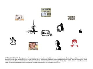 9 • TRAVESSA DA LAPA – É um paradoxo. Há nessa cidade uma verdadeira compulsão para a ordem e a limpeza. Cada vez que você dobra uma esquina,
encontra um gari. Mas também encontra grafites, poemas ou uns papeizinhos colados no rodapé dos edifícios, nos postes, semi-escondidos nos locais
mais improváveis. Esses artistas anônimos, filhos da urbanidade, teimam em deixar uma mensagem cifrada. Mas a ordem venceu e hoje a Travessa da
Lapa, que era uma passarela multicolorida quando comecei o livro, ostenta um imaculado muro branco.
 