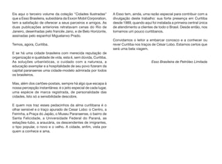 Eis aqui o terceiro volume da coleção "Cidades Ilustradas"
que a Esso Brasileira, subsidiária da Exxon Mobil Corporation,
tem a satisfação de oferecer a seus parceiros e amigos. As
duas publicações anteriores retratavam cenas do Rio de
Janeiro, desenhadas pelo francês Jano, e de Belo Horizonte,
assinadas pelo espanhol Miguelanxo Prado.
Temos, agora, Curitiba.
E se há uma cidade brasileira com merecida reputação de
organização e qualidade de vida, esta é, sem dúvida, Curitiba.
As soluções urbanísticas, o cuidado com a natureza, a
educação exemplar e a hospitalidade de seu povo fizeram da
capital paranaense uma cidade-modelo admirada por todos
os brasileiros.
Mas, além dos cartões-postais, sempre há algo que escapa à
nossa percepção instantânea: é o jeito especial de cada lugar,
uma espécie de marca registrada, de personalidade das
cidades. Isto só a sensibilidade descobre.
E quem nos traz esses pedacinhos da alma curitibana é o
olhar sensível e o traço apurado de Cesar Lobo: o Centro, a
Feirinha, a Praça do Japão, o Museu Paranaense, o bairro de
Santa Felicidade, a Universidade Federal do Paraná, as
estações-tubo, a araucária, os descendentes de imigrantes,
o tipo popular, o novo e o velho. A cidade, enfim, vista por
quem a conhece e ama.
A Esso tem, ainda, uma razão especial para contribuir com a
divulgação deste trabalho: sua forte presença em Curitiba
desde 1989, quando aqui foi instalada a primeira central única
de atendimento a clientes de todo o Brasil. Desde então, nos
tornamos um pouco curitibanos.
Convidamos o leitor a embarcar conosco e a conhecer ou
rever Curitiba nos traços de César Lobo. Estamos certos que
será uma bela viagem.
Esso Brasileira de Petróleo Limitada
 