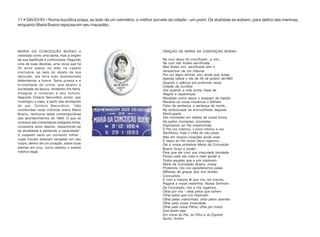 11 • GAÚCHO – Numa bucólica praça, ao lado de um cemitério, o melhor sorvete da cidade - um point. Os skatistas se exibem, para delírio das meninas,
enquanto Maria Bueno repousa em seu mausoléu.
MARIA DA CONCEIÇÃO BUENO é
venerada como uma santa, mas a origem
de sua beatitude é controversa. Segundo
uma de suas devotas, uma viúva que há
20 anos passa os dias na capela
mortuária, ao lado do objeto de sua
devoção, ela teria sido assassinada
defendendo a honra. Tanta pureza e a
brutalidade do crime, que abalou a
sociedade da época, renderam-lhe fama,
milagres e romarias a seu túmulo.
Segundo Octavio Secundino Júnior, que
investigou o caso, a partir das anotações
do pai, Octavio Secundino, "são
conhecidas raras crônicas sobre Maria
Bueno, nenhuma delas contemporânea
dos acontecimentos de 1893. O que se
conhece são comentários redigidos trinta,
cinqüenta anos depois, ressentindo-se
de atualidade e perdendo a veracidade".
O suspeito seria um ciumento militar ,
cujas iniciais estavam tatuadas em seu
corpo, dentro de um coração, sobre duas
palmas em cruz, como atestou o exame
médico-legal.
ORAÇÀO DE MARIA DA CONCEIÇÀO BUENO
Na cruz Jesus foi crucificado...e vós...
Na cruz não fostes sacrificada,
Mas fostes sim, sacrificada sem o
Veredictum de um tribunal
Por um algoz terrível, pior ainda que Judas
Apenas raiava o dia de 29 de janeiro de1893
Quando o silêncio era profundo nesta
Cidade de Curitiba
Vós quando a vida sorria cheia de
Alegria e esperanças
Recebias como Jesus o amargor da traição
Recebia na vossa inocência o billhete
Falso da sentença, a sentença de morte...
Na emboscada da encruzilhada daquela
Madrugada
Vós morrestes em defesa da vossa honra,
De joelho morrestes, morrestes
Implorando ao Pai misericórdia
O Pai vos chamou, o povo chorou e vos
Santificou, hoje o chão do céu pisas
Mas em nossos corações ainda vives
E daqui ao Pai nosso Deus rogamos...
Dai a nossa protetora Maria da Conceição
Bueno força e poder...
Para que ela com sua imaculada bondade
Possa cada vez mais e mais ajudar a
Todos aqueles que a vós imploram.
Maria da Conceição Bueno, nossa
Protetora, nós vos agradecemos pelas
Milhares de graças que nos tendes
Concedido,
E com a mesma fé que vós, em preces,
Rogava a vossa madrinha, Nossa Senhora
Da Conceição, nós a vós rogamos...
Olhai por nós - olhai pelos que sofrem
Olhai pelos que vos imploram
Olhai pelas criancinhas, olhai pelos doentes
Olhai pela vossa irmandade
Olhai pela vossa Pátria, olhai por todos
Que assim seja
Em nome do Pai, do Filho e do Espírito
Santo, Amém.
 