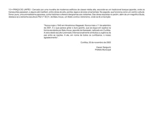 13 • PRAÇA DO JAPÃO - Cercado por uma muralha de modernos edifícios de classe média alta, esconde-se um tradicional bosque japonês, onde os
transeuntes passeiam, e alguns até meditam, entre obras de arte, pontes, lagos e árvores ornamentais. No pagode, que funciona como um centro cultural,
Dona Laura, uma animadíssima japonesa, conta histórias e oferece ideogramas aos visitantes. Das obras expostas no jardim, além de um magnífico Buda,
destaca-se a estranha escultura PAZ nº 30.31, de Baku Inoue, um libelo contra o terrorismo, onde se lê a inscrição:
“Nunca mais o 1945 em Hiroshima e Nagasaki. Nunca mais o 11 de setembro
de 2001. É o que parece gritar o duro granito, que se ergue em súplica na
forma esculpida por Baku Inoue, japonês de Kawasaki, radicado em Curitiba.
A obra deste escultor premiado internacionalmente simboliza a urgência da
paz entre as nações. A ele, em nome de todos os curitibanos, o nosso
agradecimento”.
Curitiba, 20 de novembro de 2003
Cassio Taniguchi
Prefeito Municipal
 