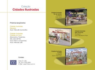 Coleção
Cidades Ilustradas
Cidades IlustradasCidades IlustradasCidades IlustradasCidades IlustradasCidades Ilustradas
Rio de JaneiroRio de JaneiroRio de JaneiroRio de JaneiroRio de Janeiro
72 páginas
Autor: Jano
Próximos lançamentosPróximos lançamentosPróximos lançamentosPróximos lançamentosPróximos lançamentos
Cidades IlustradasCidades IlustradasCidades IlustradasCidades IlustradasCidades Ilustradas
SalvadorSalvadorSalvadorSalvadorSalvador
Autor: Marcello Quintanilha
Cidades IlustradasCidades IlustradasCidades IlustradasCidades IlustradasCidades Ilustradas
Cidades do OuroCidades do OuroCidades do OuroCidades do OuroCidades do Ouro
(Diamantina, Tiradentes,
São João del Rei,
Ouro Preto e Congonhas)
Autor: Marcelo Lelis
ContatoContatoContatoContatoContato
Casa 21 Ltda
Tel.: (021) 2205-8661
E-Mail: casa21@uol.com.br
Cidades IlustradasCidades IlustradasCidades IlustradasCidades IlustradasCidades Ilustradas
Belo HorizonteBelo HorizonteBelo HorizonteBelo HorizonteBelo Horizonte
88 páginas
Autor: Miguelanxo Prado
Cidades IlustradasCidades IlustradasCidades IlustradasCidades IlustradasCidades Ilustradas
CuritibaCuritibaCuritibaCuritibaCuritiba
72 páginas
Autor: Cesar Lobo
 