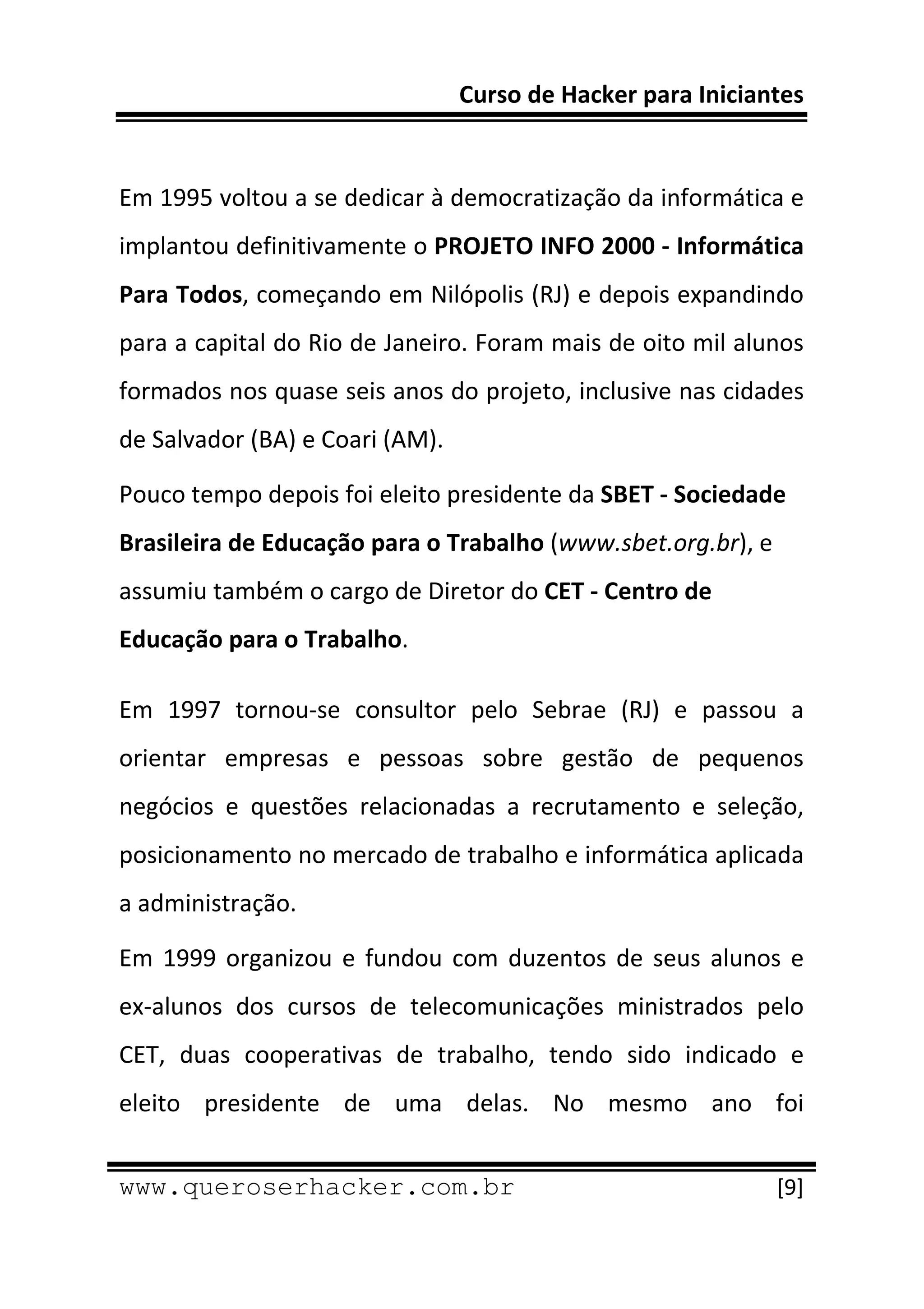 Curso de Hacker para Iniciantes 
 
 
Em 1995 voltou a se dedicar à democratização da informática e 
implantou definitivamente o PROJETO INFO 2000 ‐ Informática 
Para Todos, começando em Nilópolis (RJ) e depois expandindo 
para a capital do Rio de Janeiro. Foram mais de oito mil alunos 
formados nos quase seis anos do projeto, inclusive nas cidades 
de Salvador (BA) e Coari (AM). 

Pouco tempo depois foi eleito presidente da SBET ‐ Sociedade 
Brasileira de Educação para o Trabalho (www.sbet.org.br), e 
assumiu também o cargo de Diretor do CET ‐ Centro de 
Educação para o Trabalho. 

Em  1997  tornou‐se  consultor  pelo  Sebrae  (RJ)  e  passou  a 
orientar  empresas  e  pessoas  sobre  gestão  de  pequenos 
negócios  e  questões  relacionadas  a  recrutamento  e  seleção, 
posicionamento no mercado de trabalho e informática aplicada 
a administração. 

Em  1999  organizou  e  fundou  com  duzentos  de  seus  alunos  e  
ex‐alunos  dos  cursos  de  telecomunicações  ministrados  pelo 
CET,  duas  cooperativas  de  trabalho,  tendo  sido  indicado  e 
eleito  presidente  de  uma  delas.  No  mesmo  ano  foi 
 
www.queroserhacker.com.br                                       [9] 
 
 