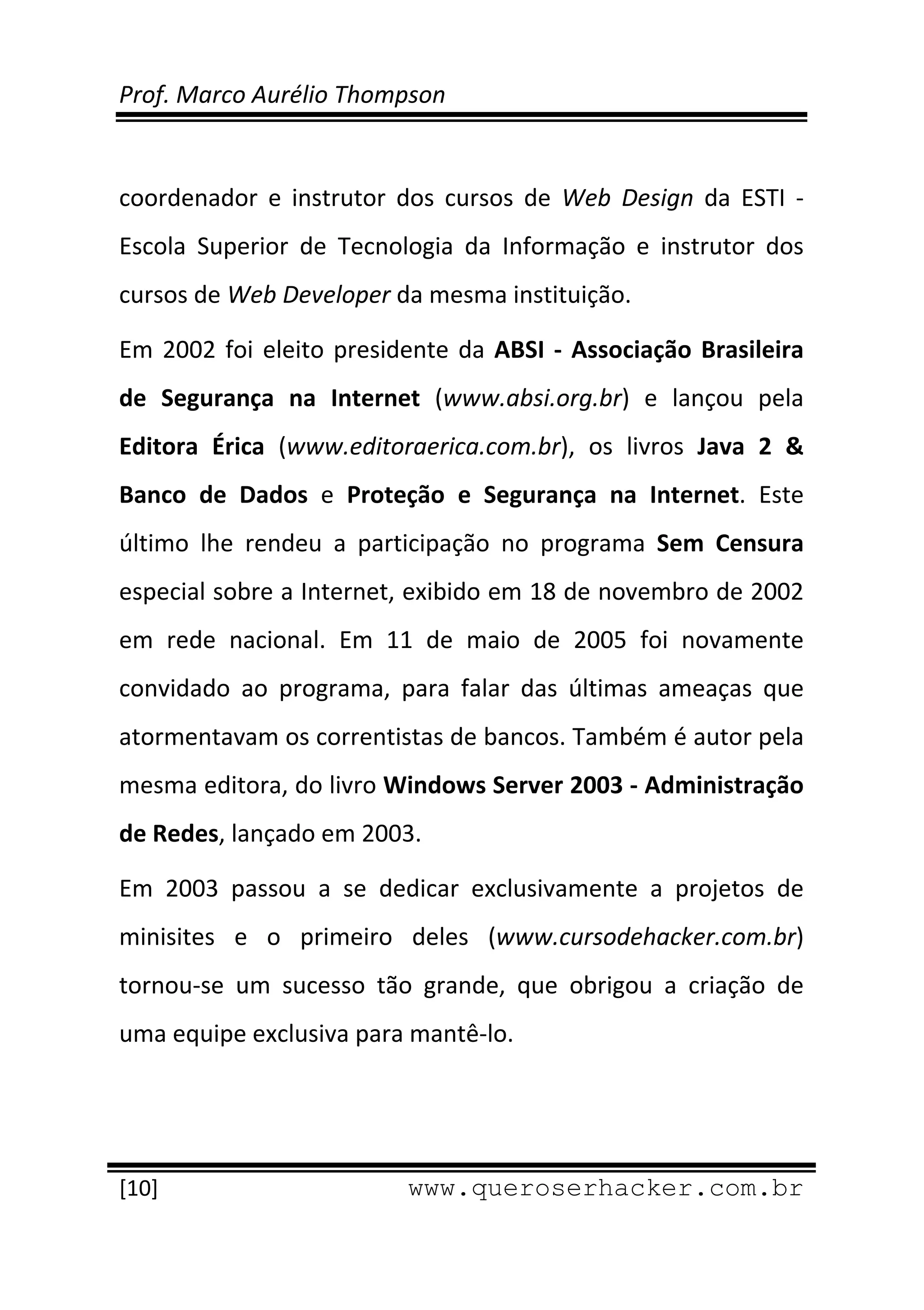 Prof. Marco Aurélio Thompson 
 
 
coordenador  e  instrutor  dos  cursos  de  Web  Design  da  ESTI  ‐ 
Escola  Superior  de  Tecnologia  da  Informação  e  instrutor  dos 
cursos de Web Developer da mesma instituição. 

Em  2002  foi  eleito  presidente  da  ABSI  ‐  Associação  Brasileira 
de  Segurança  na  Internet  (www.absi.org.br)  e  lançou  pela 
Editora  Érica  (www.editoraerica.com.br),  os  livros  Java  2  & 
Banco  de  Dados  e  Proteção  e  Segurança  na  Internet.  Este 
último  lhe  rendeu  a  participação  no  programa  Sem  Censura 
especial sobre a Internet, exibido em 18 de novembro de 2002 
em  rede  nacional.  Em  11  de  maio  de  2005  foi  novamente 
convidado  ao  programa,  para  falar  das  últimas  ameaças  que 
atormentavam os correntistas de bancos. Também é autor pela 
mesma editora, do livro Windows Server 2003 ‐ Administração 
de Redes, lançado em 2003. 

Em  2003  passou  a  se  dedicar  exclusivamente  a  projetos  de 
minisites  e  o  primeiro  deles  (www.cursodehacker.com.br) 
tornou‐se  um  sucesso  tão  grande,  que  obrigou  a  criação  de 
uma equipe exclusiva para mantê‐lo. 



 
[10]                         www.queroserhacker.com.br
 
 