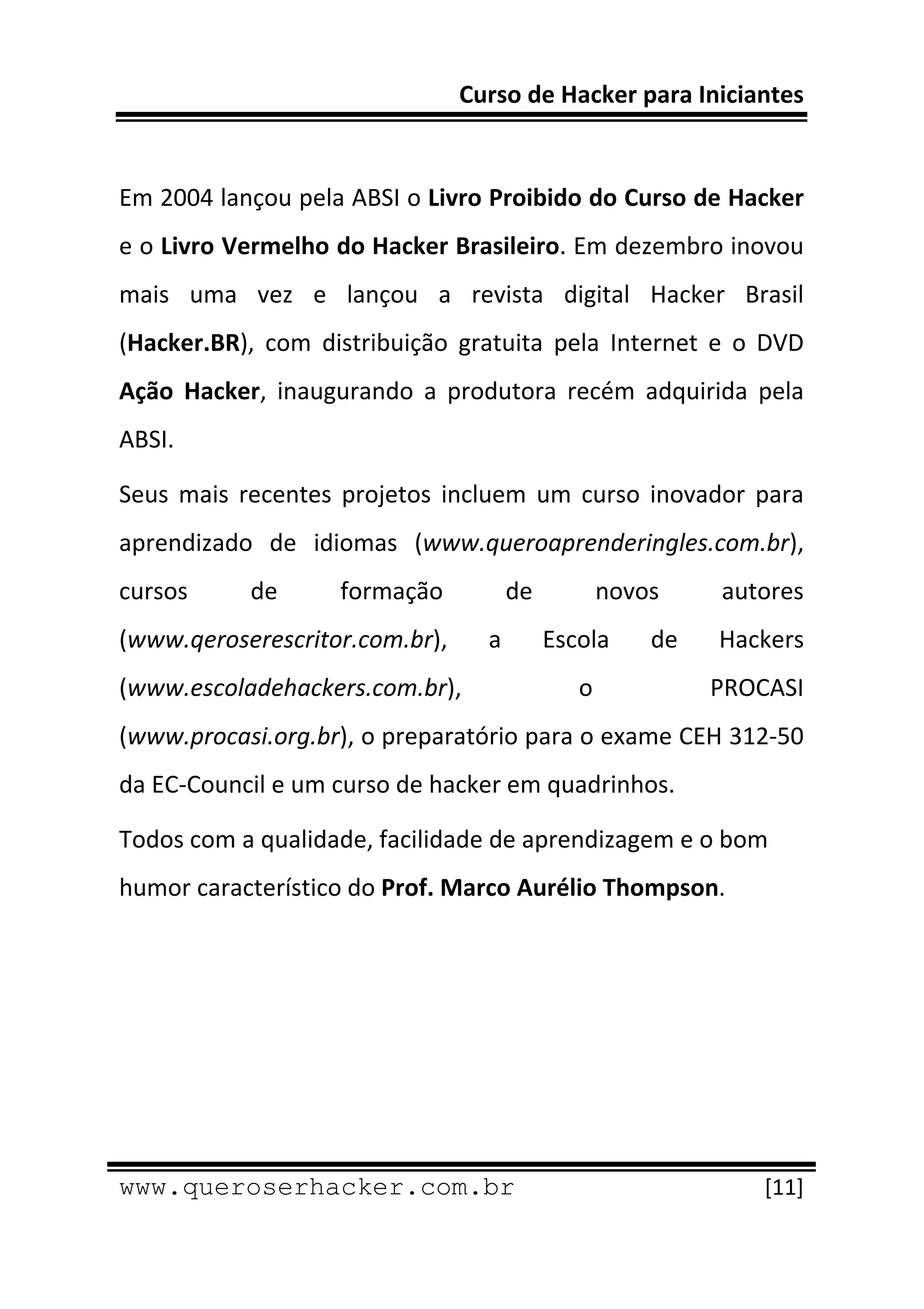 Curso de Hacker para Iniciantes 
 
 
Em 2004 lançou pela ABSI o Livro Proibido do Curso de Hacker 
e o Livro Vermelho do Hacker Brasileiro. Em dezembro inovou 
mais  uma  vez  e  lançou  a  revista  digital  Hacker  Brasil 
(Hacker.BR),  com  distribuição  gratuita  pela  Internet  e  o  DVD 
Ação  Hacker,  inaugurando  a  produtora  recém  adquirida  pela 
ABSI. 

Seus  mais  recentes  projetos  incluem  um  curso  inovador  para 
aprendizado  de  idiomas  (www.queroaprenderingles.com.br), 
cursos       de       formação        de         novos      autores 
(www.qeroserescritor.com.br),       a       Escola    de    Hackers 
(www.escoladehackers.com.br),                  o            PROCASI 
(www.procasi.org.br), o preparatório para o exame CEH 312‐50 
da EC‐Council e um curso de hacker em quadrinhos. 

Todos com a qualidade, facilidade de aprendizagem e o bom 
humor característico do Prof. Marco Aurélio Thompson.




 
www.queroserhacker.com.br                                       [11] 
 
 
