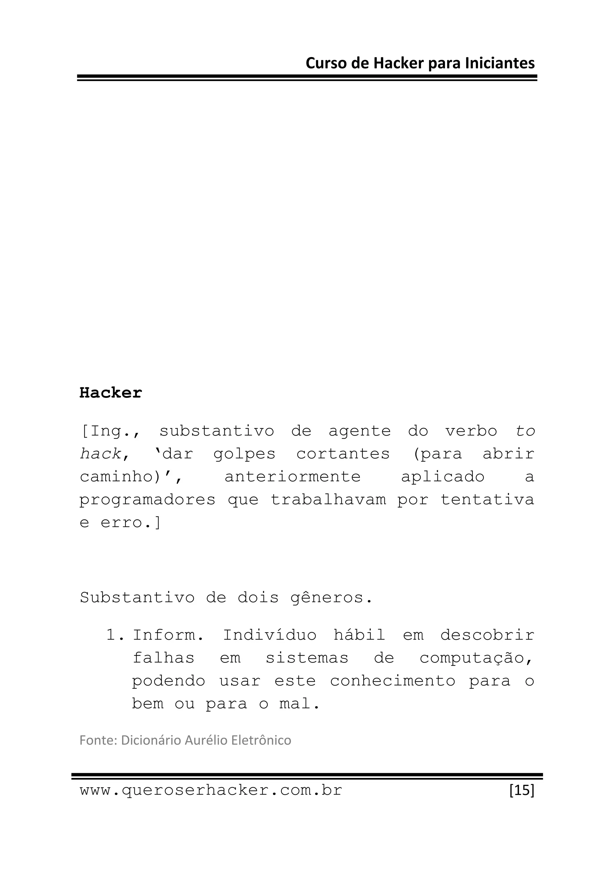 Curso de Hacker para Iniciantes 
 
 




Hacker

[Ing., substantivo de agente do verbo to
hack, ‘dar golpes cortantes (para abrir
caminho)’,    anteriormente   aplicado    a
programadores que trabalhavam por tentativa
e erro.]



Substantivo de dois gêneros.

    1. Inform. Indivíduo hábil em descobrir
       falhas em sistemas de computação,
       podendo usar este conhecimento para o
       bem ou para o mal.

Fonte: Dicionário Aurélio Eletrônico 
 
www.queroserhacker.com.br                                          [15] 
 
 