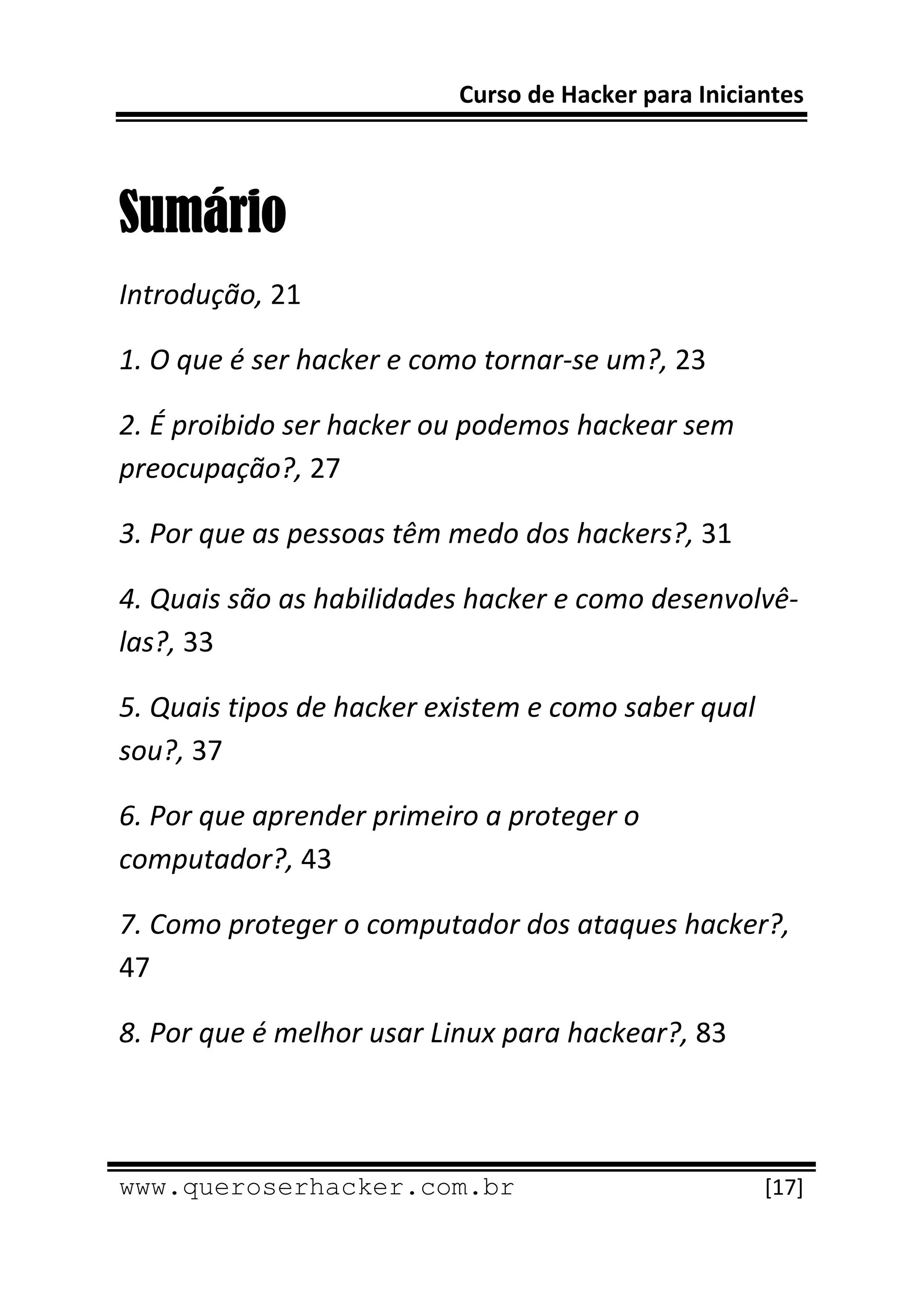 Curso de Hacker para Iniciantes 
 
 

Sumário
Introdução, 21 

1. O que é ser hacker e como tornar‐se um?, 23 

2. É proibido ser hacker ou podemos hackear sem 
preocupação?, 27 

3. Por que as pessoas têm medo dos hackers?, 31 

4. Quais são as habilidades hacker e como desenvolvê‐
las?, 33 

5. Quais tipos de hacker existem e como saber qual 
sou?, 37 

6. Por que aprender primeiro a proteger o 
computador?, 43 

7. Como proteger o computador dos ataques hacker?, 
47 

8. Por que é melhor usar Linux para hackear?, 83 


 
www.queroserhacker.com.br                             [17] 
 
 