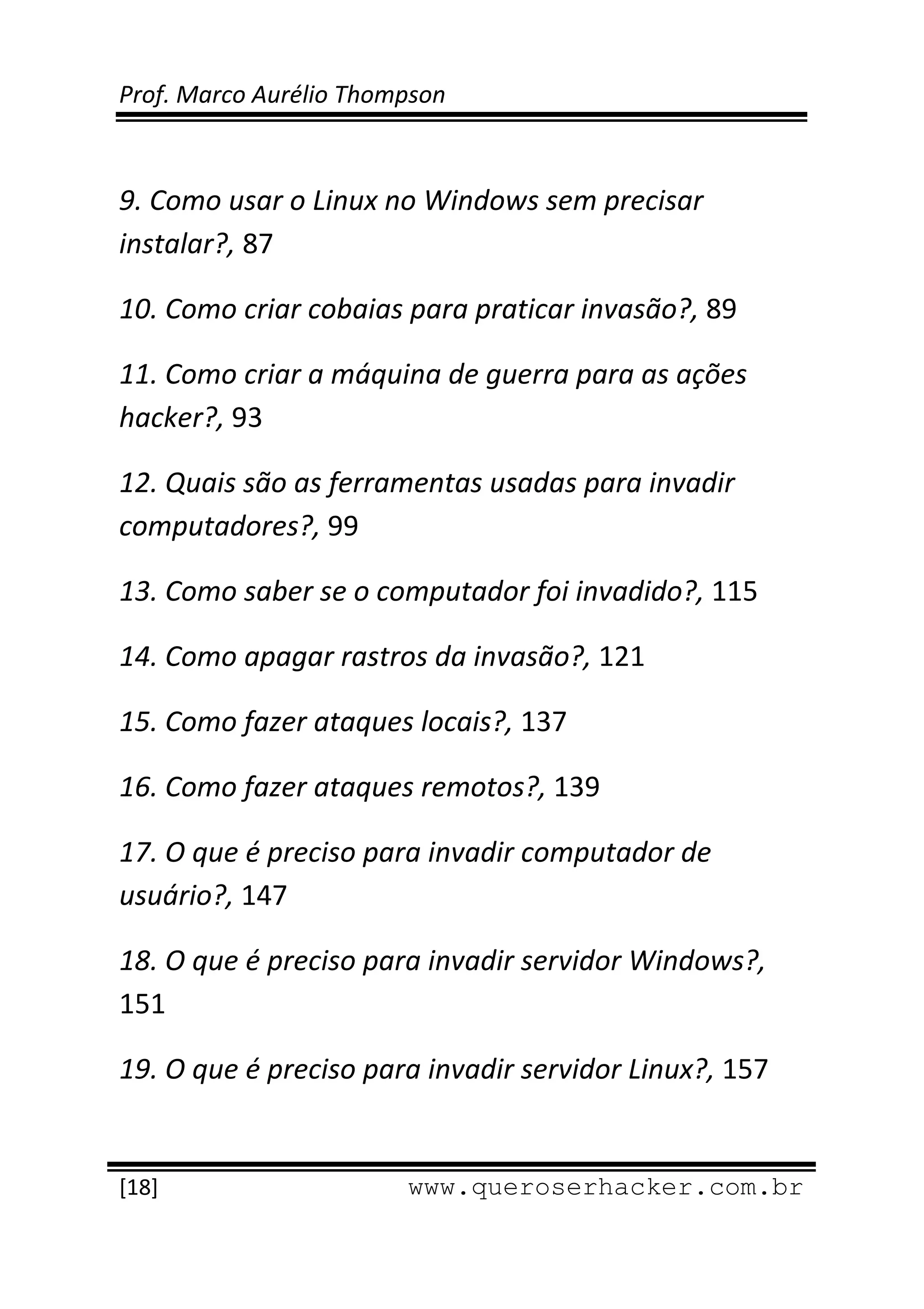 Prof. Marco Aurélio Thompson 
 
 
9. Como usar o Linux no Windows sem precisar 
instalar?, 87 

10. Como criar cobaias para praticar invasão?, 89 

11. Como criar a máquina de guerra para as ações 
hacker?, 93 

12. Quais são as ferramentas usadas para invadir 
computadores?, 99 

13. Como saber se o computador foi invadido?, 115 

14. Como apagar rastros da invasão?, 121 

15. Como fazer ataques locais?, 137 

16. Como fazer ataques remotos?, 139 

17. O que é preciso para invadir computador de 
usuário?, 147 

18. O que é preciso para invadir servidor Windows?, 
151 

19. O que é preciso para invadir servidor Linux?, 157 

 
[18]                     www.queroserhacker.com.br
 
 