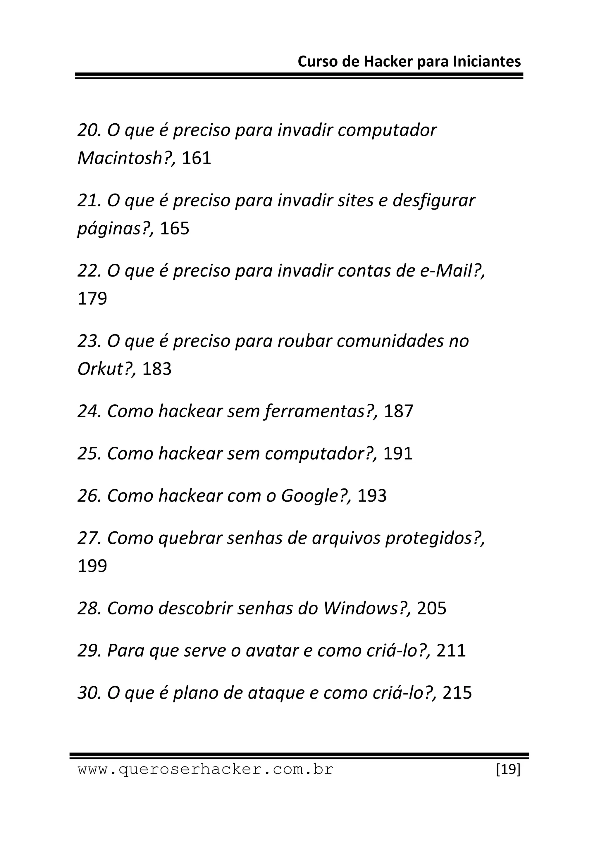Curso de Hacker para Iniciantes 
 
 
20. O que é preciso para invadir computador 
Macintosh?, 161 

21. O que é preciso para invadir sites e desfigurar 
páginas?, 165 

22. O que é preciso para invadir contas de e‐Mail?, 
179 

23. O que é preciso para roubar comunidades no 
Orkut?, 183 

24. Como hackear sem ferramentas?, 187 

25. Como hackear sem computador?, 191 

26. Como hackear com o Google?, 193 

27. Como quebrar senhas de arquivos protegidos?, 
199 

28. Como descobrir senhas do Windows?, 205 

29. Para que serve o avatar e como criá‐lo?, 211 

30. O que é plano de ataque e como criá‐lo?, 215 

 
www.queroserhacker.com.br                              [19] 
 
 