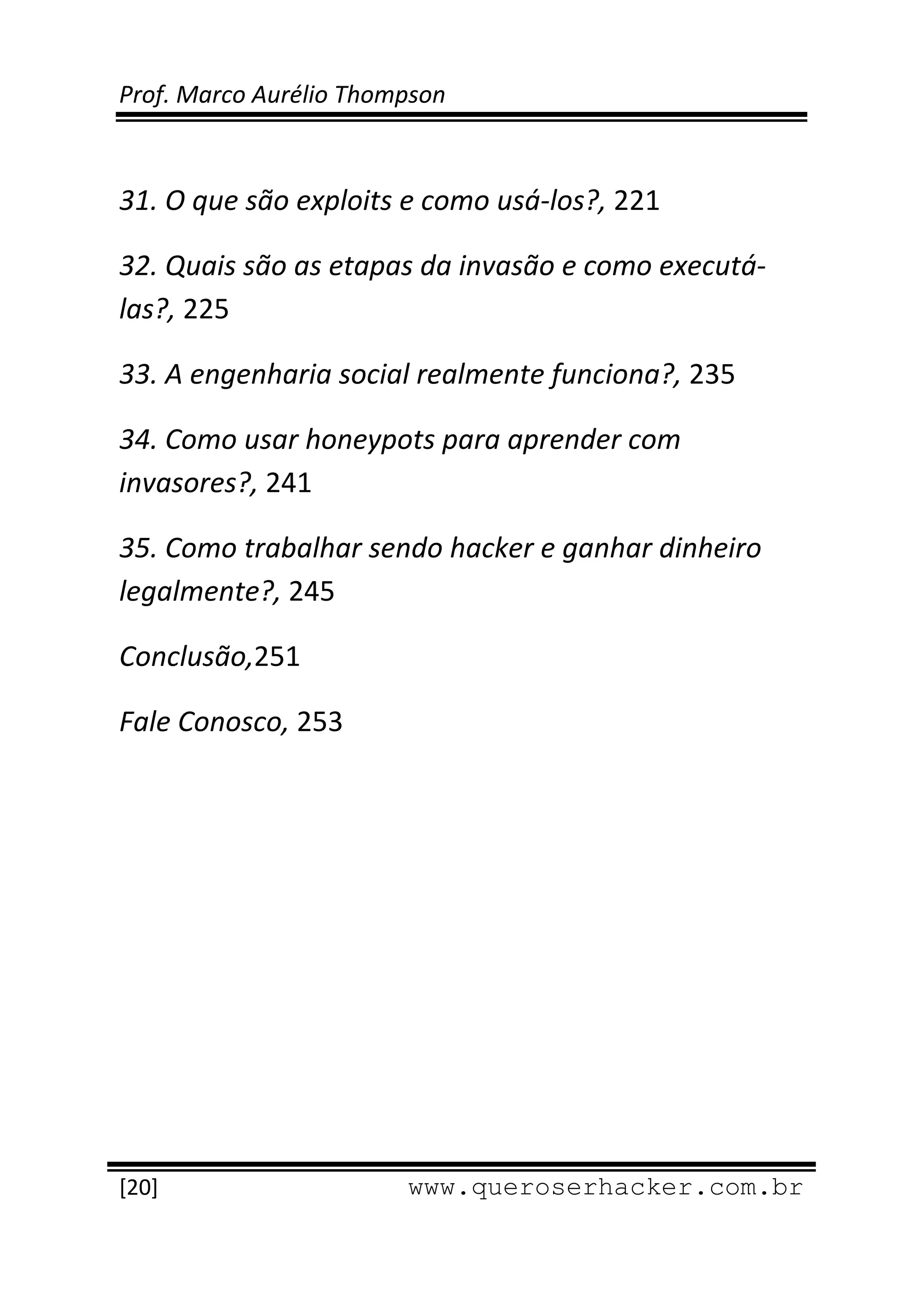 Prof. Marco Aurélio Thompson 
 
 
31. O que são exploits e como usá‐los?, 221 

32. Quais são as etapas da invasão e como executá‐
las?, 225 

33. A engenharia social realmente funciona?, 235 

34. Como usar honeypots para aprender com  
invasores?, 241 

35. Como trabalhar sendo hacker e ganhar dinheiro 
legalmente?, 245 

Conclusão,251 

Fale Conosco, 253




 
[20]                     www.queroserhacker.com.br
 
 
