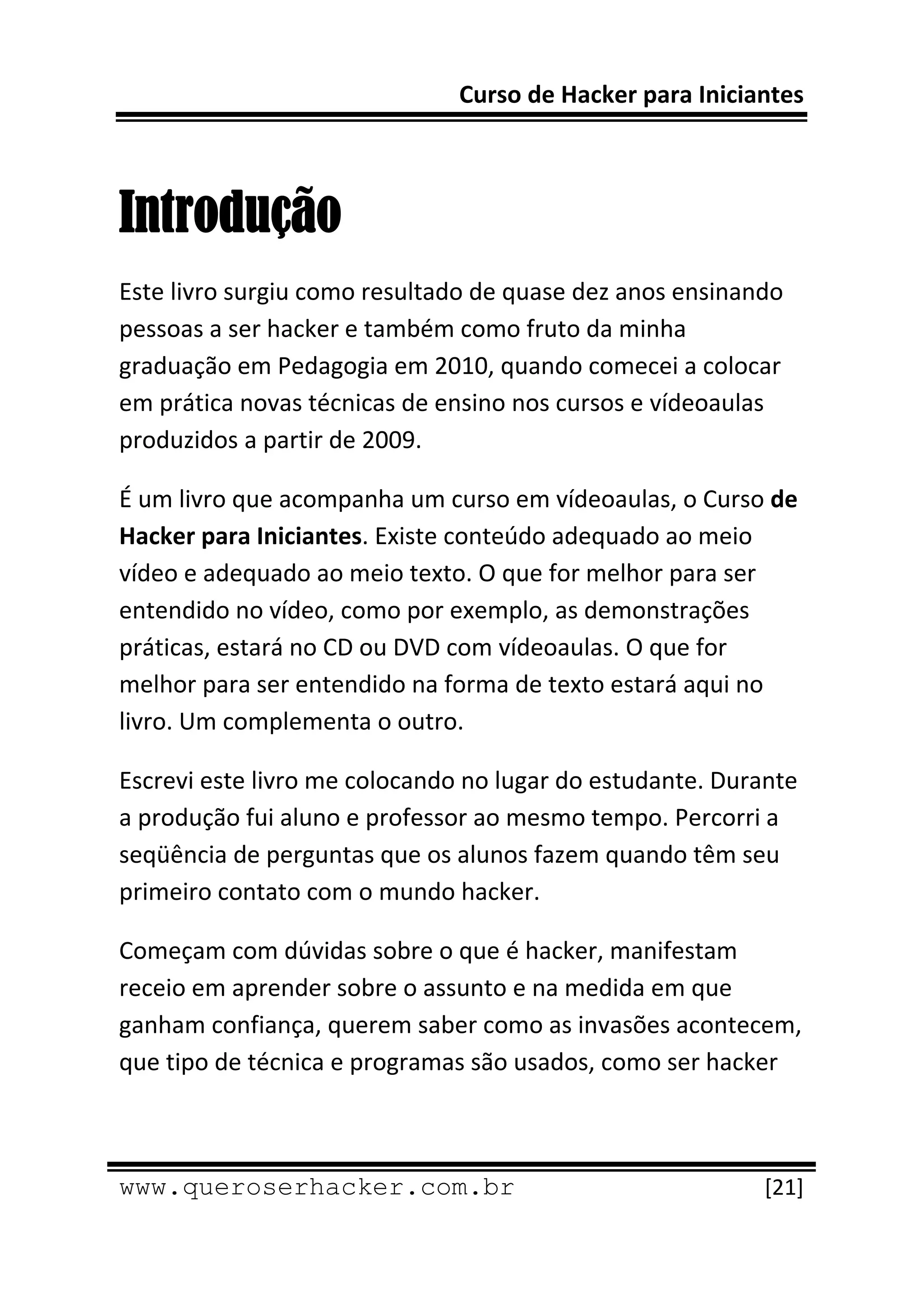 Curso de Hacker para Iniciantes 
 
 

Introdução
Este livro surgiu como resultado de quase dez anos ensinando  
pessoas a ser hacker e também como fruto da minha 
graduação em Pedagogia em 2010, quando comecei a colocar 
em prática novas técnicas de ensino nos cursos e vídeoaulas 
produzidos a partir de 2009. 

É um livro que acompanha um curso em vídeoaulas, o Curso de 
Hacker para Iniciantes. Existe conteúdo adequado ao meio 
vídeo e adequado ao meio texto. O que for melhor para ser 
entendido no vídeo, como por exemplo, as demonstrações 
práticas, estará no CD ou DVD com vídeoaulas. O que for 
melhor para ser entendido na forma de texto estará aqui no 
livro. Um complementa o outro. 

Escrevi este livro me colocando no lugar do estudante. Durante 
a produção fui aluno e professor ao mesmo tempo. Percorri a 
seqüência de perguntas que os alunos fazem quando têm seu 
primeiro contato com o mundo hacker. 

Começam com dúvidas sobre o que é hacker, manifestam 
receio em aprender sobre o assunto e na medida em que 
ganham confiança, querem saber como as invasões acontecem, 
que tipo de técnica e programas são usados, como ser hacker 


 
www.queroserhacker.com.br                                  [21] 
 
 